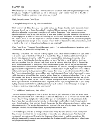 "Optical density! The whole subject is a network of riddles--a network with solutions glimmering elusively
through. And being but two-and-twenty and full of enthusiasm, I said, 'I will devote my life to this. This is
worth while.' You know what fools we are at two-and-twenty?"
"Fools then or fools now," said Kemp.
"As though knowing could be any satisfaction to a man!
"But I went to work--like a slave. And I had hardly worked and thought about the matter six months before
light came through one of the meshes suddenly--blindingly! I found a general principle of pigments and
refraction--a formula, a geometrical expression involving four dimensions. Fools, common men, even
common mathematicians, do not know anything of what some general expression may mean to the student of
molecular physics. In the books--the books that tramp has hidden--there are marvels, miracles! But this was
not a method, it was an idea, that might lead to a method by which it would be possible, without changing any
other property of matter--except, in some instances colours--to lower the refractive index of a substance, solid
or liquid, to that of air--so far as all practical purposes are concerned."
"Phew!" said Kemp. "That's odd! But still I don't see quite ... I can understand that thereby you could spoil a
valuable stone, but personal invisibility is a far cry."
"Precisely," said Griffin. "But consider, visibility depends on the action of the visible bodies on light. Either a
body absorbs light, or it reflects or refracts it, or does all these things. If it neither reflects nor refracts nor
absorbs light, it cannot of itself be visible. You see an opaque red box, for instance, because the colour
absorbs some of the light and reflects the rest, all the red part of the light, to you. If it did not absorb any
particular part of the light, but reflected it all, then it would be a shining white box. Silver! A diamond box
would neither absorb much of the light nor reflect much from the general surface, but just here and there
where the surfaces were favourable the light would be reflected and refracted, so that you would get a brilliant
appearance of flashing reflections and translucencies--a sort of skeleton of light. A glass box would not be so
brilliant, not so clearly visible, as a diamond box, because there would be less refraction and reflection. See
that? From certain points of view you would see quite clearly through it. Some kinds of glass would be more
visible than others, a box of flint glass would be brighter than a box of ordinary window glass. A box of very
thin common glass would be hard to see in a bad light, because it would absorb hardly any light and refract
and reflect very little. And if you put a sheet of common white glass in water, still more if you put it in some
denser liquid than water, it would vanish almost altogether, because light passing from water to glass is only
slightly refracted or reflected or indeed affected in any way. It is almost as invisible as a jet of coal gas or
hydrogen is in air. And for precisely the same reason!"
"Yes," said Kemp, "that is pretty plain sailing."
"And here is another fact you will know to be true. If a sheet of glass is smashed, Kemp, and beaten into a
powder, it becomes much more visible while it is in the air; it becomes at last an opaque white powder. This is
because the powdering multiplies the surfaces of the glass at which refraction and reflection occur. In the
sheet of glass there are only two surfaces; in the powder the light is reflected or refracted by each grain it
passes through, and very little gets right through the powder. But if the white powdered glass is put into water,
it forthwith vanishes. The powdered glass and water have much the same refractive index; that is, the light
undergoes very little refraction or reflection in passing from one to the other.
"You make the glass invisible by putting it into a liquid of nearly the same refractive index; a transparent
thing becomes invisible if it is put in any medium of almost the same refractive index. And if you will
consider only a second, you will see also that the powder of glass might be made to vanish in air, if its
refractive index could be made the same as that of air; for then there would be no refraction or reflection as
the light passed from glass to air."
CHAPTER XIX 61
 