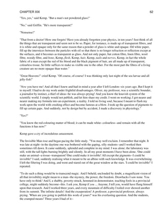 "Yes, yes," said Kemp. "But a man's not powdered glass!"
"No," said Griffin. "He's more transparent!"
"Nonsense!"
"That from a doctor! How one forgets! Have you already forgotten your physics, in ten years? Just think of all
the things that are transparent and seem not to be so. Paper, for instance, is made up of transparent fibres, and
it is white and opaque only for the same reason that a powder of glass is white and opaque. Oil white paper,
fill up the interstices between the particles with oil so that there is no longer refraction or reflection except at
the surfaces, and it becomes as transparent as glass. And not only paper, but cotton fibre, linen fibre, wool
fibre, woody fibre, and bone, Kemp, flesh, Kemp, hair, Kemp, nails and nerves, Kemp, in fact the whole
fabric of a man except the red of his blood and the black pigment of hair, are all made up of transparent,
colourless tissue. So little suffices to make us visible one to the other. For the most part the fibres of a living
creature are no more opaque than water."
"Great Heavens!" cried Kemp. "Of course, of course! I was thinking only last night of the sea larvae and all
jelly-fish!"
"Now you have me! And all that I knew and had in mind a year after I left London--six years ago. But I kept it
to myself. I had to do my work under frightful disadvantages. Oliver, my professor, was a scientific bounder,
a journalist by instinct, a thief of ideas--he was always prying! And you know the knavish system of the
scientific world. I simply would not publish, and let him share my credit. I went on working; I got nearer and
nearer making my formula into an experiment, a reality. I told no living soul, because I meant to flash my
work upon the world with crushing effect and become famous at a blow. I took up the question of pigments to
fill up certain gaps. And suddenly, not by design but by accident, I made a discovery in physiology."
"Yes?"
"You know the red colouring matter of blood; it can be made white--colourless--and remain with all the
functions it has now!"
Kemp gave a cry of incredulous amazement.
The Invisible Man rose and began pacing the little study. "You may well exclaim. I remember that night. It
was late at night--in the daytime one was bothered with the gaping, silly students--and I worked then
sometimes till dawn. It came suddenly, splendid and complete in my mind. I was alone; the laboratory was
still, with the tall lights burning brightly and silently. In all my great moments I have been alone. 'One could
make an animal--a tissue--transparent! One could make it invisible! All except the pigments--I could be
invisible!' I said, suddenly realising what it meant to be an albino with such knowledge. It was overwhelming.
I left the filtering I was doing, and went and stared out of the great window at the stars. 'I could be invisible!' I
repeated.
"To do such a thing would be to transcend magic. And I beheld, unclouded by doubt, a magnificent vision of
all that invisibility might mean to a man--the mystery, the power, the freedom. Drawbacks I saw none. You
have only to think! And I, a shabby, poverty-struck, hemmed-in demonstrator, teaching fools in a provincial
college, might suddenly become--this. I ask you, Kemp if you ... Anyone, I tell you, would have flung himself
upon that research. And I worked three years, and every mountain of difficulty I toiled over showed another
from its summit. The infinite details! And the exasperation! A professor, a provincial professor, always
prying. 'When are you going to publish this work of yours?' was his everlasting question. And the students,
the cramped means! Three years I had of it--
CHAPTER XIX 62
 
