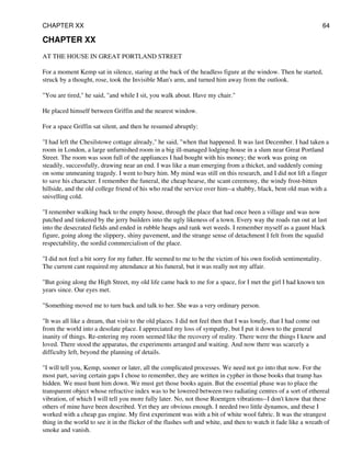 CHAPTER XX
AT THE HOUSE IN GREAT PORTLAND STREET
For a moment Kemp sat in silence, staring at the back of the headless figure at the window. Then he started,
struck by a thought, rose, took the Invisible Man's arm, and turned him away from the outlook.
"You are tired," he said, "and while I sit, you walk about. Have my chair."
He placed himself between Griffin and the nearest window.
For a space Griffin sat silent, and then he resumed abruptly:
"I had left the Chesilstowe cottage already," he said, "when that happened. It was last December. I had taken a
room in London, a large unfurnished room in a big ill-managed lodging-house in a slum near Great Portland
Street. The room was soon full of the appliances I had bought with his money; the work was going on
steadily, successfully, drawing near an end. I was like a man emerging from a thicket, and suddenly coming
on some unmeaning tragedy. I went to bury him. My mind was still on this research, and I did not lift a finger
to save his character. I remember the funeral, the cheap hearse, the scant ceremony, the windy frost-bitten
hillside, and the old college friend of his who read the service over him--a shabby, black, bent old man with a
snivelling cold.
"I remember walking back to the empty house, through the place that had once been a village and was now
patched and tinkered by the jerry builders into the ugly likeness of a town. Every way the roads ran out at last
into the desecrated fields and ended in rubble heaps and rank wet weeds. I remember myself as a gaunt black
figure, going along the slippery, shiny pavement, and the strange sense of detachment I felt from the squalid
respectability, the sordid commercialism of the place.
"I did not feel a bit sorry for my father. He seemed to me to be the victim of his own foolish sentimentality.
The current cant required my attendance at his funeral, but it was really not my affair.
"But going along the High Street, my old life came back to me for a space, for I met the girl I had known ten
years since. Our eyes met.
"Something moved me to turn back and talk to her. She was a very ordinary person.
"It was all like a dream, that visit to the old places. I did not feel then that I was lonely, that I had come out
from the world into a desolate place. I appreciated my loss of sympathy, but I put it down to the general
inanity of things. Re-entering my room seemed like the recovery of reality. There were the things I knew and
loved. There stood the apparatus, the experiments arranged and waiting. And now there was scarcely a
difficulty left, beyond the planning of details.
"I will tell you, Kemp, sooner or later, all the complicated processes. We need not go into that now. For the
most part, saving certain gaps I chose to remember, they are written in cypher in those books that tramp has
hidden. We must hunt him down. We must get those books again. But the essential phase was to place the
transparent object whose refractive index was to be lowered between two radiating centres of a sort of ethereal
vibration, of which I will tell you more fully later. No, not those Roentgen vibrations--I don't know that these
others of mine have been described. Yet they are obvious enough. I needed two little dynamos, and these I
worked with a cheap gas engine. My first experiment was with a bit of white wool fabric. It was the strangest
thing in the world to see it in the flicker of the flashes soft and white, and then to watch it fade like a wreath of
smoke and vanish.
CHAPTER XX 64
 