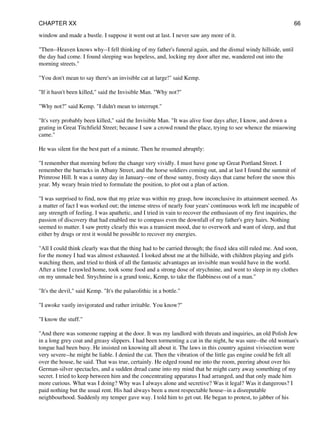 window and made a bustle. I suppose it went out at last. I never saw any more of it.
"Then--Heaven knows why--I fell thinking of my father's funeral again, and the dismal windy hillside, until
the day had come. I found sleeping was hopeless, and, locking my door after me, wandered out into the
morning streets."
"You don't mean to say there's an invisible cat at large!" said Kemp.
"If it hasn't been killed," said the Invisible Man. "Why not?"
"Why not?" said Kemp. "I didn't mean to interrupt."
"It's very probably been killed," said the Invisible Man. "It was alive four days after, I know, and down a
grating in Great Titchfield Street; because I saw a crowd round the place, trying to see whence the miaowing
came."
He was silent for the best part of a minute. Then he resumed abruptly:
"I remember that morning before the change very vividly. I must have gone up Great Portland Street. I
remember the barracks in Albany Street, and the horse soldiers coming out, and at last I found the summit of
Primrose Hill. It was a sunny day in January--one of those sunny, frosty days that came before the snow this
year. My weary brain tried to formulate the position, to plot out a plan of action.
"I was surprised to find, now that my prize was within my grasp, how inconclusive its attainment seemed. As
a matter of fact I was worked out; the intense stress of nearly four years' continuous work left me incapable of
any strength of feeling. I was apathetic, and I tried in vain to recover the enthusiasm of my first inquiries, the
passion of discovery that had enabled me to compass even the downfall of my father's grey hairs. Nothing
seemed to matter. I saw pretty clearly this was a transient mood, due to overwork and want of sleep, and that
either by drugs or rest it would be possible to recover my energies.
"All I could think clearly was that the thing had to be carried through; the fixed idea still ruled me. And soon,
for the money I had was almost exhausted. I looked about me at the hillside, with children playing and girls
watching them, and tried to think of all the fantastic advantages an invisible man would have in the world.
After a time I crawled home, took some food and a strong dose of strychnine, and went to sleep in my clothes
on my unmade bed. Strychnine is a grand tonic, Kemp, to take the flabbiness out of a man."
"It's the devil," said Kemp. "It's the palaeolithic in a bottle."
"I awoke vastly invigorated and rather irritable. You know?"
"I know the stuff."
"And there was someone rapping at the door. It was my landlord with threats and inquiries, an old Polish Jew
in a long grey coat and greasy slippers. I had been tormenting a cat in the night, he was sure--the old woman's
tongue had been busy. He insisted on knowing all about it. The laws in this country against vivisection were
very severe--he might be liable. I denied the cat. Then the vibration of the little gas engine could be felt all
over the house, he said. That was true, certainly. He edged round me into the room, peering about over his
German-silver spectacles, and a sudden dread came into my mind that he might carry away something of my
secret. I tried to keep between him and the concentrating apparatus I had arranged, and that only made him
more curious. What was I doing? Why was I always alone and secretive? Was it legal? Was it dangerous? I
paid nothing but the usual rent. His had always been a most respectable house--in a disreputable
neighbourhood. Suddenly my temper gave way. I told him to get out. He began to protest, to jabber of his
CHAPTER XX 66
 