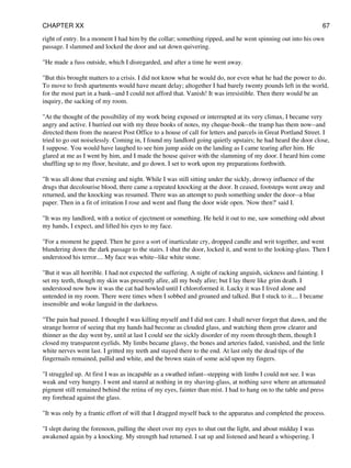 right of entry. In a moment I had him by the collar; something ripped, and he went spinning out into his own
passage. I slammed and locked the door and sat down quivering.
"He made a fuss outside, which I disregarded, and after a time he went away.
"But this brought matters to a crisis. I did not know what he would do, nor even what he had the power to do.
To move to fresh apartments would have meant delay; altogether I had barely twenty pounds left in the world,
for the most part in a bank--and I could not afford that. Vanish! It was irresistible. Then there would be an
inquiry, the sacking of my room.
"At the thought of the possibility of my work being exposed or interrupted at its very climax, I became very
angry and active. I hurried out with my three books of notes, my cheque-book--the tramp has them now--and
directed them from the nearest Post Office to a house of call for letters and parcels in Great Portland Street. I
tried to go out noiselessly. Coming in, I found my landlord going quietly upstairs; he had heard the door close,
I suppose. You would have laughed to see him jump aside on the landing as I came tearing after him. He
glared at me as I went by him, and I made the house quiver with the slamming of my door. I heard him come
shuffling up to my floor, hesitate, and go down. I set to work upon my preparations forthwith.
"It was all done that evening and night. While I was still sitting under the sickly, drowsy influence of the
drugs that decolourise blood, there came a repeated knocking at the door. It ceased, footsteps went away and
returned, and the knocking was resumed. There was an attempt to push something under the door--a blue
paper. Then in a fit of irritation I rose and went and flung the door wide open. 'Now then?' said I.
"It was my landlord, with a notice of ejectment or something. He held it out to me, saw something odd about
my hands, I expect, and lifted his eyes to my face.
"For a moment he gaped. Then he gave a sort of inarticulate cry, dropped candle and writ together, and went
blundering down the dark passage to the stairs. I shut the door, locked it, and went to the looking-glass. Then I
understood his terror.... My face was white--like white stone.
"But it was all horrible. I had not expected the suffering. A night of racking anguish, sickness and fainting. I
set my teeth, though my skin was presently afire, all my body afire; but I lay there like grim death. I
understood now how it was the cat had howled until I chloroformed it. Lucky it was I lived alone and
untended in my room. There were times when I sobbed and groaned and talked. But I stuck to it.... I became
insensible and woke languid in the darkness.
"The pain had passed. I thought I was killing myself and I did not care. I shall never forget that dawn, and the
strange horror of seeing that my hands had become as clouded glass, and watching them grow clearer and
thinner as the day went by, until at last I could see the sickly disorder of my room through them, though I
closed my transparent eyelids. My limbs became glassy, the bones and arteries faded, vanished, and the little
white nerves went last. I gritted my teeth and stayed there to the end. At last only the dead tips of the
fingernails remained, pallid and white, and the brown stain of some acid upon my fingers.
"I struggled up. At first I was as incapable as a swathed infant--stepping with limbs I could not see. I was
weak and very hungry. I went and stared at nothing in my shaving-glass, at nothing save where an attenuated
pigment still remained behind the retina of my eyes, fainter than mist. I had to hang on to the table and press
my forehead against the glass.
"It was only by a frantic effort of will that I dragged myself back to the apparatus and completed the process.
"I slept during the forenoon, pulling the sheet over my eyes to shut out the light, and about midday I was
awakened again by a knocking. My strength had returned. I sat up and listened and heard a whispering. I
CHAPTER XX 67
 