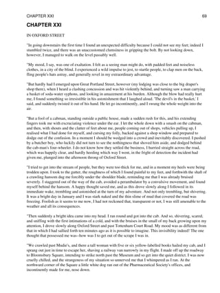 CHAPTER XXI
IN OXFORD STREET
"In going downstairs the first time I found an unexpected difficulty because I could not see my feet; indeed I
stumbled twice, and there was an unaccustomed clumsiness in gripping the bolt. By not looking down,
however, I managed to walk on the level passably well.
"My mood, I say, was one of exaltation. I felt as a seeing man might do, with padded feet and noiseless
clothes, in a city of the blind. I experienced a wild impulse to jest, to startle people, to clap men on the back,
fling people's hats astray, and generally revel in my extraordinary advantage.
"But hardly had I emerged upon Great Portland Street, however (my lodging was close to the big draper's
shop there), when I heard a clashing concussion and was hit violently behind, and turning saw a man carrying
a basket of soda-water syphons, and looking in amazement at his burden. Although the blow had really hurt
me, I found something so irresistible in his astonishment that I laughed aloud. 'The devil's in the basket,' I
said, and suddenly twisted it out of his hand. He let go incontinently, and I swung the whole weight into the
air.
"But a fool of a cabman, standing outside a public house, made a sudden rush for this, and his extending
fingers took me with excruciating violence under the ear. I let the whole down with a smash on the cabman,
and then, with shouts and the clatter of feet about me, people coming out of shops, vehicles pulling up, I
realised what I had done for myself, and cursing my folly, backed against a shop window and prepared to
dodge out of the confusion. In a moment I should be wedged into a crowd and inevitably discovered. I pushed
by a butcher boy, who luckily did not turn to see the nothingness that shoved him aside, and dodged behind
the cab-man's four-wheeler. I do not know how they settled the business, I hurried straight across the road,
which was happily clear, and hardly heeding which way I went, in the fright of detection the incident had
given me, plunged into the afternoon throng of Oxford Street.
"I tried to get into the stream of people, but they were too thick for me, and in a moment my heels were being
trodden upon. I took to the gutter, the roughness of which I found painful to my feet, and forthwith the shaft of
a crawling hansom dug me forcibly under the shoulder blade, reminding me that I was already bruised
severely. I staggered out of the way of the cab, avoided a perambulator by a convulsive movement, and found
myself behind the hansom. A happy thought saved me, and as this drove slowly along I followed in its
immediate wake, trembling and astonished at the turn of my adventure. And not only trembling, but shivering.
It was a bright day in January and I was stark naked and the thin slime of mud that covered the road was
freezing. Foolish as it seems to me now, I had not reckoned that, transparent or not, I was still amenable to the
weather and all its consequences.
"Then suddenly a bright idea came into my head. I ran round and got into the cab. And so, shivering, scared,
and sniffing with the first intimations of a cold, and with the bruises in the small of my back growing upon my
attention, I drove slowly along Oxford Street and past Tottenham Court Road. My mood was as different from
that in which I had sallied forth ten minutes ago as it is possible to imagine. This invisibility indeed! The one
thought that possessed me was--how was I to get out of the scrape I was in.
"We crawled past Mudie's, and there a tall woman with five or six yellow-labelled books hailed my cab, and I
sprang out just in time to escape her, shaving a railway van narrowly in my flight. I made off up the roadway
to Bloomsbury Square, intending to strike north past the Museum and so get into the quiet district. I was now
cruelly chilled, and the strangeness of my situation so unnerved me that I whimpered as I ran. At the
northward corner of the Square a little white dog ran out of the Pharmaceutical Society's offices, and
incontinently made for me, nose down.
CHAPTER XXI 69
 