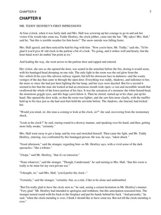 CHAPTER II
MR. TEDDY HENFREY'S FIRST IMPRESSIONS
At four o'clock, when it was fairly dark and Mrs. Hall was screwing up her courage to go in and ask her
visitor if he would take some tea, Teddy Henfrey, the clock-jobber, came into the bar. "My sakes! Mrs. Hall,"
said he, "but this is terrible weather for thin boots!" The snow outside was falling faster.
Mrs. Hall agreed, and then noticed he had his bag with him. "Now you're here, Mr. Teddy," said she, "I'd be
glad if you'd give th' old clock in the parlour a bit of a look. 'Tis going, and it strikes well and hearty; but the
hour-hand won't do nuthin' but point at six."
And leading the way, she went across to the parlour door and rapped and entered.
Her visitor, she saw as she opened the door, was seated in the armchair before the fire, dozing it would seem,
with his bandaged head drooping on one side. The only light in the room was the red glow from the
fire--which lit his eyes like adverse railway signals, but left his downcast face in darkness--and the scanty
vestiges of the day that came in through the open door. Everything was ruddy, shadowy, and indistinct to her,
the more so since she had just been lighting the bar lamp, and her eyes were dazzled. But for a second it
seemed to her that the man she looked at had an enormous mouth wide open--a vast and incredible mouth that
swallowed the whole of the lower portion of his face. It was the sensation of a moment: the white-bound head,
the monstrous goggle eyes, and this huge yawn below it. Then he stirred, started up in his chair, put up his
hand. She opened the door wide, so that the room was lighter, and she saw him more clearly, with the muffler
held up to his face just as she had seen him hold the serviette before. The shadows, she fancied, had tricked
her.
"Would you mind, sir, this man a-coming to look at the clock, sir?" she said, recovering from the momentary
shock.
"Look at the clock?" he said, staring round in a drowsy manner, and speaking over his hand, and then, getting
more fully awake, "certainly."
Mrs. Hall went away to get a lamp, and he rose and stretched himself. Then came the light, and Mr. Teddy
Henfrey, entering, was confronted by this bandaged person. He was, he says, "taken aback."
"Good afternoon," said the stranger, regarding him--as Mr. Henfrey says, with a vivid sense of the dark
spectacles--"like a lobster."
"I hope," said Mr. Henfrey, "that it's no intrusion."
"None whatever," said the stranger. "Though, I understand," he said turning to Mrs. Hall, "that this room is
really to be mine for my own private use."
"I thought, sir," said Mrs. Hall, "you'd prefer the clock--"
"Certainly," said the stranger, "certainly--but, as a rule, I like to be alone and undisturbed.
"But I'm really glad to have the clock seen to," he said, seeing a certain hesitation in Mr. Henfrey's manner.
"Very glad." Mr. Henfrey had intended to apologise and withdraw, but this anticipation reassured him. The
stranger turned round with his back to the fireplace and put his hands behind his back. "And presently," he
said, "when the clock-mending is over, I think I should like to have some tea. But not till the clock-mending is
over."
CHAPTER II 7
 