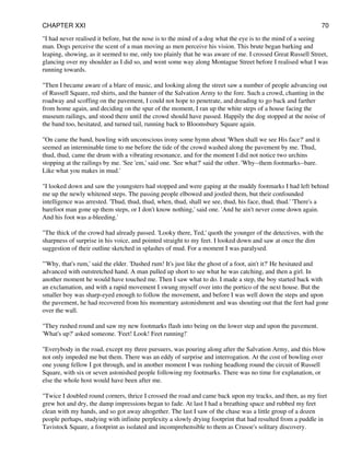 "I had never realised it before, but the nose is to the mind of a dog what the eye is to the mind of a seeing
man. Dogs perceive the scent of a man moving as men perceive his vision. This brute began barking and
leaping, showing, as it seemed to me, only too plainly that he was aware of me. I crossed Great Russell Street,
glancing over my shoulder as I did so, and went some way along Montague Street before I realised what I was
running towards.
"Then I became aware of a blare of music, and looking along the street saw a number of people advancing out
of Russell Square, red shirts, and the banner of the Salvation Army to the fore. Such a crowd, chanting in the
roadway and scoffing on the pavement, I could not hope to penetrate, and dreading to go back and farther
from home again, and deciding on the spur of the moment, I ran up the white steps of a house facing the
museum railings, and stood there until the crowd should have passed. Happily the dog stopped at the noise of
the band too, hesitated, and turned tail, running back to Bloomsbury Square again.
"On came the band, bawling with unconscious irony some hymn about 'When shall we see His face?' and it
seemed an interminable time to me before the tide of the crowd washed along the pavement by me. Thud,
thud, thud, came the drum with a vibrating resonance, and for the moment I did not notice two urchins
stopping at the railings by me. 'See 'em,' said one. 'See what?' said the other. 'Why--them footmarks--bare.
Like what you makes in mud.'
"I looked down and saw the youngsters had stopped and were gaping at the muddy footmarks I had left behind
me up the newly whitened steps. The passing people elbowed and jostled them, but their confounded
intelligence was arrested. 'Thud, thud, thud, when, thud, shall we see, thud, his face, thud, thud.' 'There's a
barefoot man gone up them steps, or I don't know nothing,' said one. 'And he ain't never come down again.
And his foot was a-bleeding.'
"The thick of the crowd had already passed. 'Looky there, Ted,' quoth the younger of the detectives, with the
sharpness of surprise in his voice, and pointed straight to my feet. I looked down and saw at once the dim
suggestion of their outline sketched in splashes of mud. For a moment I was paralysed.
"'Why, that's rum,' said the elder. 'Dashed rum! It's just like the ghost of a foot, ain't it?' He hesitated and
advanced with outstretched hand. A man pulled up short to see what he was catching, and then a girl. In
another moment he would have touched me. Then I saw what to do. I made a step, the boy started back with
an exclamation, and with a rapid movement I swung myself over into the portico of the next house. But the
smaller boy was sharp-eyed enough to follow the movement, and before I was well down the steps and upon
the pavement, he had recovered from his momentary astonishment and was shouting out that the feet had gone
over the wall.
"They rushed round and saw my new footmarks flash into being on the lower step and upon the pavement.
'What's up?' asked someone. 'Feet! Look! Feet running!'
"Everybody in the road, except my three pursuers, was pouring along after the Salvation Army, and this blow
not only impeded me but them. There was an eddy of surprise and interrogation. At the cost of bowling over
one young fellow I got through, and in another moment I was rushing headlong round the circuit of Russell
Square, with six or seven astonished people following my footmarks. There was no time for explanation, or
else the whole host would have been after me.
"Twice I doubled round corners, thrice I crossed the road and came back upon my tracks, and then, as my feet
grew hot and dry, the damp impressions began to fade. At last I had a breathing space and rubbed my feet
clean with my hands, and so got away altogether. The last I saw of the chase was a little group of a dozen
people perhaps, studying with infinite perplexity a slowly drying footprint that had resulted from a puddle in
Tavistock Square, a footprint as isolated and incomprehensible to them as Crusoe's solitary discovery.
CHAPTER XXI 70
 