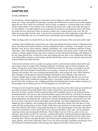 CHAPTER XXII
IN THE EMPORIUM
"So last January, with the beginning of a snowstorm in the air about me--and if it settled on me it would
betray me!--weary, cold, painful, inexpressibly wretched, and still but half convinced of my invisible quality, I
began this new life to which I am committed. I had no refuge, no appliances, no human being in the world in
whom I could confide. To have told my secret would have given me away--made a mere show and rarity of
me. Nevertheless, I was half-minded to accost some passer-by and throw myself upon his mercy. But I knew
too clearly the terror and brutal cruelty my advances would evoke. I made no plans in the street. My sole
object was to get shelter from the snow, to get myself covered and warm; then I might hope to plan. But even
to me, an Invisible Man, the rows of London houses stood latched, barred, and bolted impregnably.
"Only one thing could I see clearly before me--the cold exposure and misery of the snowstorm and the night.
"And then I had a brilliant idea. I turned down one of the roads leading from Gower Street to Tottenham Court
Road, and found myself outside Omniums, the big establishment where everything is to be bought--you know
the place: meat, grocery, linen, furniture, clothing, oil paintings even--a huge meandering collection of shops
rather than a shop. I had thought I should find the doors open, but they were closed, and as I stood in the wide
entrance a carriage stopped outside, and a man in uniform--you know the kind of personage with 'Omnium' on
his cap--flung open the door. I contrived to enter, and walking down the shop--it was a department where they
were selling ribbons and gloves and stockings and that kind of thing--came to a more spacious region devoted
to picnic baskets and wicker furniture.
"I did not feel safe there, however; people were going to and fro, and I prowled restlessly about until I came
upon a huge section in an upper floor containing multitudes of bedsteads, and over these I clambered, and
found a resting-place at last among a huge pile of folded flock mattresses. The place was already lit up and
agreeably warm, and I decided to remain where I was, keeping a cautious eye on the two or three sets of
shopmen and customers who were meandering through the place, until closing time came. Then I should be
able, I thought, to rob the place for food and clothing, and disguised, prowl through it and examine its
resources, perhaps sleep on some of the bedding. That seemed an acceptable plan. My idea was to procure
clothing to make myself a muffled but acceptable figure, to get money, and then to recover my books and
parcels where they awaited me, take a lodging somewhere and elaborate plans for the complete realisation of
the advantages my invisibility gave me (as I still imagined) over my fellow-men.
"Closing time arrived quickly enough. It could not have been more than an hour after I took up my position on
the mattresses before I noticed the blinds of the windows being drawn, and customers being marched
doorward. And then a number of brisk young men began with remarkable alacrity to tidy up the goods that
remained disturbed. I left my lair as the crowds diminished, and prowled cautiously out into the less desolate
parts of the shop. I was really surprised to observe how rapidly the young men and women whipped away the
goods displayed for sale during the day. All the boxes of goods, the hanging fabrics, the festoons of lace, the
boxes of sweets in the grocery section, the displays of this and that, were being whipped down, folded up,
slapped into tidy receptacles, and everything that could not be taken down and put away had sheets of some
coarse stuff like sacking flung over them. Finally all the chairs were turned up on to the counters, leaving the
floor clear. Directly each of these young people had done, he or she made promptly for the door with such an
expression of animation as I have rarely observed in a shop assistant before. Then came a lot of youngsters
scattering sawdust and carrying pails and brooms. I had to dodge to get out of the way, and as it was, my
ankle got stung with the sawdust. For some time, wandering through the swathed and darkened departments, I
could hear the brooms at work. And at last a good hour or more after the shop had been closed, came a noise
of locking doors. Silence came upon the place, and I found myself wandering through the vast and intricate
shops, galleries, show-rooms of the place, alone. It was very still; in one place I remember passing near one of
the Tottenham Court Road entrances and listening to the tapping of boot-heels of the passers-by.
CHAPTER XXII 72
 