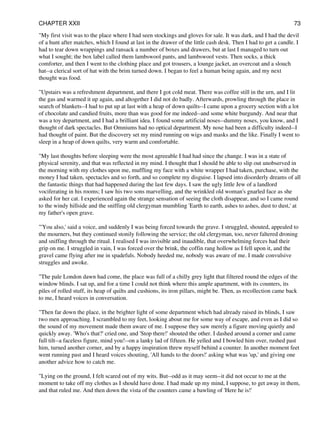 "My first visit was to the place where I had seen stockings and gloves for sale. It was dark, and I had the devil
of a hunt after matches, which I found at last in the drawer of the little cash desk. Then I had to get a candle. I
had to tear down wrappings and ransack a number of boxes and drawers, but at last I managed to turn out
what I sought; the box label called them lambswool pants, and lambswool vests. Then socks, a thick
comforter, and then I went to the clothing place and got trousers, a lounge jacket, an overcoat and a slouch
hat--a clerical sort of hat with the brim turned down. I began to feel a human being again, and my next
thought was food.
"Upstairs was a refreshment department, and there I got cold meat. There was coffee still in the urn, and I lit
the gas and warmed it up again, and altogether I did not do badly. Afterwards, prowling through the place in
search of blankets--I had to put up at last with a heap of down quilts--I came upon a grocery section with a lot
of chocolate and candied fruits, more than was good for me indeed--and some white burgundy. And near that
was a toy department, and I had a brilliant idea. I found some artificial noses--dummy noses, you know, and I
thought of dark spectacles. But Omniums had no optical department. My nose had been a difficulty indeed--I
had thought of paint. But the discovery set my mind running on wigs and masks and the like. Finally I went to
sleep in a heap of down quilts, very warm and comfortable.
"My last thoughts before sleeping were the most agreeable I had had since the change. I was in a state of
physical serenity, and that was reflected in my mind. I thought that I should be able to slip out unobserved in
the morning with my clothes upon me, muffling my face with a white wrapper I had taken, purchase, with the
money I had taken, spectacles and so forth, and so complete my disguise. I lapsed into disorderly dreams of all
the fantastic things that had happened during the last few days. I saw the ugly little Jew of a landlord
vociferating in his rooms; I saw his two sons marvelling, and the wrinkled old woman's gnarled face as she
asked for her cat. I experienced again the strange sensation of seeing the cloth disappear, and so I came round
to the windy hillside and the sniffing old clergyman mumbling 'Earth to earth, ashes to ashes, dust to dust,' at
my father's open grave.
"'You also,' said a voice, and suddenly I was being forced towards the grave. I struggled, shouted, appealed to
the mourners, but they continued stonily following the service; the old clergyman, too, never faltered droning
and sniffing through the ritual. I realised I was invisible and inaudible, that overwhelming forces had their
grip on me. I struggled in vain, I was forced over the brink, the coffin rang hollow as I fell upon it, and the
gravel came flying after me in spadefuls. Nobody heeded me, nobody was aware of me. I made convulsive
struggles and awoke.
"The pale London dawn had come, the place was full of a chilly grey light that filtered round the edges of the
window blinds. I sat up, and for a time I could not think where this ample apartment, with its counters, its
piles of rolled stuff, its heap of quilts and cushions, its iron pillars, might be. Then, as recollection came back
to me, I heard voices in conversation.
"Then far down the place, in the brighter light of some department which had already raised its blinds, I saw
two men approaching. I scrambled to my feet, looking about me for some way of escape, and even as I did so
the sound of my movement made them aware of me. I suppose they saw merely a figure moving quietly and
quickly away. 'Who's that?' cried one, and 'Stop there!' shouted the other. I dashed around a corner and came
full tilt--a faceless figure, mind you!--on a lanky lad of fifteen. He yelled and I bowled him over, rushed past
him, turned another corner, and by a happy inspiration threw myself behind a counter. In another moment feet
went running past and I heard voices shouting, 'All hands to the doors!' asking what was 'up,' and giving one
another advice how to catch me.
"Lying on the ground, I felt scared out of my wits. But--odd as it may seem--it did not occur to me at the
moment to take off my clothes as I should have done. I had made up my mind, I suppose, to get away in them,
and that ruled me. And then down the vista of the counters came a bawling of 'Here he is!'
CHAPTER XXII 73
 