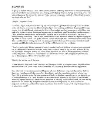 "I sprang to my feet, whipped a chair off the counter, and sent it whirling at the fool who had shouted, turned,
came into another round a corner, sent him spinning, and rushed up the stairs. He kept his footing, gave a view
hallo, and came up the staircase hot after me. Up the staircase were piled a multitude of those bright-coloured
pot things--what are they?"
"Art pots," suggested Kemp.
"That's it! Art pots. Well, I turned at the top step and swung round, plucked one out of a pile and smashed it
on his silly head as he came at me. The whole pile of pots went headlong, and I heard shouting and footsteps
running from all parts. I made a mad rush for the refreshment place, and there was a man in white like a man
cook, who took up the chase. I made one last desperate turn and found myself among lamps and ironmongery.
I went behind the counter of this, and waited for my cook, and as he bolted in at the head of the chase, I
doubled him up with a lamp. Down he went, and I crouched down behind the counter and began whipping off
my clothes as fast as I could. Coat, jacket, trousers, shoes were all right, but a lambswool vest fits a man like a
skin. I heard more men coming, my cook was lying quiet on the other side of the counter, stunned or scared
speechless, and I had to make another dash for it, like a rabbit hunted out of a wood-pile.
"'This way, policeman!' I heard someone shouting. I found myself in my bedstead storeroom again, and at the
end of a wilderness of wardrobes. I rushed among them, went flat, got rid of my vest after infinite wriggling,
and stood a free man again, panting and scared, as the policeman and three of the shopmen came round the
corner. They made a rush for the vest and pants, and collared the trousers. 'He's dropping his plunder,' said
one of the young men. 'He must be somewhere here.'
"But they did not find me all the same.
"I stood watching them hunt for me for a time, and cursing my ill-luck in losing the clothes. Then I went into
the refreshment-room, drank a little milk I found there, and sat down by the fire to consider my position.
"In a little while two assistants came in and began to talk over the business very excitedly and like the fools
they were. I heard a magnified account of my depredations, and other speculations as to my whereabouts.
Then I fell to scheming again. The insurmountable difficulty of the place, especially now it was alarmed, was
to get any plunder out of it. I went down into the warehouse to see if there was any chance of packing and
addressing a parcel, but I could not understand the system of checking. About eleven o'clock, the snow having
thawed as it fell, and the day being finer and a little warmer than the previous one, I decided that the
Emporium was hopeless, and went out again, exasperated at my want of success, with only the vaguest plans
of action in my mind."
CHAPTER XXII 74
 