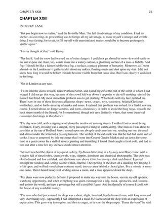 CHAPTER XXIII
IN DRURY LANE
"But you begin now to realise," said the Invisible Man, "the full disadvantage of my condition. I had no
shelter--no covering--to get clothing was to forego all my advantage, to make myself a strange and terrible
thing. I was fasting; for to eat, to fill myself with unassimilated matter, would be to become grotesquely
visible again."
"I never thought of that," said Kemp.
"Nor had I. And the snow had warned me of other dangers. I could not go abroad in snow--it would settle on
me and expose me. Rain, too, would make me a watery outline, a glistening surface of a man--a bubble. And
fog--I should be like a fainter bubble in a fog, a surface, a greasy glimmer of humanity. Moreover, as I went
abroad--in the London air--I gathered dirt about my ankles, floating smuts and dust upon my skin. I did not
know how long it would be before I should become visible from that cause also. But I saw clearly it could not
be for long.
"Not in London at any rate.
"I went into the slums towards Great Portland Street, and found myself at the end of the street in which I had
lodged. I did not go that way, because of the crowd halfway down it opposite to the still smoking ruins of the
house I had fired. My most immediate problem was to get clothing. What to do with my face puzzled me.
Then I saw in one of those little miscellaneous shops--news, sweets, toys, stationery, belated Christmas
tomfoolery, and so forth--an array of masks and noses. I realised that problem was solved. In a flash I saw my
course. I turned about, no longer aimless, and went--circuitously in order to avoid the busy ways, towards the
back streets north of the Strand; for I remembered, though not very distinctly where, that some theatrical
costumiers had shops in that district.
"The day was cold, with a nipping wind down the northward running streets. I walked fast to avoid being
overtaken. Every crossing was a danger, every passenger a thing to watch alertly. One man as I was about to
pass him at the top of Bedford Street, turned upon me abruptly and came into me, sending me into the road
and almost under the wheel of a passing hansom. The verdict of the cab-rank was that he had had some sort of
stroke. I was so unnerved by this encounter that I went into Covent Garden Market and sat down for some
time in a quiet corner by a stall of violets, panting and trembling. I found I had caught a fresh cold, and had to
turn out after a time lest my sneezes should attract attention.
"At last I reached the object of my quest, a dirty, fly-blown little shop in a by-way near Drury Lane, with a
window full of tinsel robes, sham jewels, wigs, slippers, dominoes and theatrical photographs. The shop was
old-fashioned and low and dark, and the house rose above it for four storeys, dark and dismal. I peered
through the window and, seeing no one within, entered. The opening of the door set a clanking bell ringing. I
left it open, and walked round a bare costume stand, into a corner behind a cheval glass. For a minute or so no
one came. Then I heard heavy feet striding across a room, and a man appeared down the shop.
"My plans were now perfectly definite. I proposed to make my way into the house, secrete myself upstairs,
watch my opportunity, and when everything was quiet, rummage out a wig, mask, spectacles, and costume,
and go into the world, perhaps a grotesque but still a credible figure. And incidentally of course I could rob
the house of any available money.
"The man who had just entered the shop was a short, slight, hunched, beetle-browed man, with long arms and
very short bandy legs. Apparently I had interrupted a meal. He stared about the shop with an expression of
expectation. This gave way to surprise, and then to anger, as he saw the shop empty. 'Damn the boys!' he said.
CHAPTER XXIII 75
 