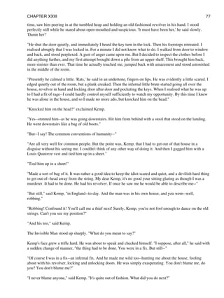time, saw him peering in at the tumbled heap and holding an old-fashioned revolver in his hand. I stood
perfectly still while he stared about open-mouthed and suspicious. 'It must have been her,' he said slowly.
'Damn her!'
"He shut the door quietly, and immediately I heard the key turn in the lock. Then his footsteps retreated. I
realised abruptly that I was locked in. For a minute I did not know what to do. I walked from door to window
and back, and stood perplexed. A gust of anger came upon me. But I decided to inspect the clothes before I
did anything further, and my first attempt brought down a pile from an upper shelf. This brought him back,
more sinister than ever. That time he actually touched me, jumped back with amazement and stood astonished
in the middle of the room.
"Presently he calmed a little. 'Rats,' he said in an undertone, fingers on lips. He was evidently a little scared. I
edged quietly out of the room, but a plank creaked. Then the infernal little brute started going all over the
house, revolver in hand and locking door after door and pocketing the keys. When I realised what he was up
to I had a fit of rage--I could hardly control myself sufficiently to watch my opportunity. By this time I knew
he was alone in the house, and so I made no more ado, but knocked him on the head."
"Knocked him on the head?" exclaimed Kemp.
"Yes--stunned him--as he was going downstairs. Hit him from behind with a stool that stood on the landing.
He went downstairs like a bag of old boots."
"But--I say! The common conventions of humanity--"
"Are all very well for common people. But the point was, Kemp, that I had to get out of that house in a
disguise without his seeing me. I couldn't think of any other way of doing it. And then I gagged him with a
Louis Quatorze vest and tied him up in a sheet."
"Tied him up in a sheet!"
"Made a sort of bag of it. It was rather a good idea to keep the idiot scared and quiet, and a devilish hard thing
to get out of--head away from the string. My dear Kemp, it's no good your sitting glaring as though I was a
murderer. It had to be done. He had his revolver. If once he saw me he would be able to describe me--"
"But still," said Kemp, "in England--to-day. And the man was in his own house, and you were--well,
robbing."
"Robbing! Confound it! You'll call me a thief next! Surely, Kemp, you're not fool enough to dance on the old
strings. Can't you see my position?"
"And his too," said Kemp.
The Invisible Man stood up sharply. "What do you mean to say?"
Kemp's face grew a trifle hard. He was about to speak and checked himself. "I suppose, after all," he said with
a sudden change of manner, "the thing had to be done. You were in a fix. But still--"
"Of course I was in a fix--an infernal fix. And he made me wild too--hunting me about the house, fooling
about with his revolver, locking and unlocking doors. He was simply exasperating. You don't blame me, do
you? You don't blame me?"
"I never blame anyone," said Kemp. "It's quite out of fashion. What did you do next?"
CHAPTER XXIII 77
 