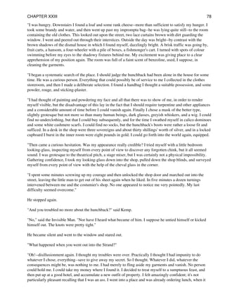 "I was hungry. Downstairs I found a loaf and some rank cheese--more than sufficient to satisfy my hunger. I
took some brandy and water, and then went up past my impromptu bag--he was lying quite still--to the room
containing the old clothes. This looked out upon the street, two lace curtains brown with dirt guarding the
window. I went and peered out through their interstices. Outside the day was bright--by contrast with the
brown shadows of the dismal house in which I found myself, dazzlingly bright. A brisk traffic was going by,
fruit carts, a hansom, a four-wheeler with a pile of boxes, a fishmonger's cart. I turned with spots of colour
swimming before my eyes to the shadowy fixtures behind me. My excitement was giving place to a clear
apprehension of my position again. The room was full of a faint scent of benzoline, used, I suppose, in
cleaning the garments.
"I began a systematic search of the place. I should judge the hunchback had been alone in the house for some
time. He was a curious person. Everything that could possibly be of service to me I collected in the clothes
storeroom, and then I made a deliberate selection. I found a handbag I thought a suitable possession, and some
powder, rouge, and sticking-plaster.
"I had thought of painting and powdering my face and all that there was to show of me, in order to render
myself visible, but the disadvantage of this lay in the fact that I should require turpentine and other appliances
and a considerable amount of time before I could vanish again. Finally I chose a mask of the better type,
slightly grotesque but not more so than many human beings, dark glasses, greyish whiskers, and a wig. I could
find no underclothing, but that I could buy subsequently, and for the time I swathed myself in calico dominoes
and some white cashmere scarfs. I could find no socks, but the hunchback's boots were rather a loose fit and
sufficed. In a desk in the shop were three sovereigns and about thirty shillings' worth of silver, and in a locked
cupboard I burst in the inner room were eight pounds in gold. I could go forth into the world again, equipped.
"Then came a curious hesitation. Was my appearance really credible? I tried myself with a little bedroom
looking-glass, inspecting myself from every point of view to discover any forgotten chink, but it all seemed
sound. I was grotesque to the theatrical pitch, a stage miser, but I was certainly not a physical impossibility.
Gathering confidence, I took my looking-glass down into the shop, pulled down the shop blinds, and surveyed
myself from every point of view with the help of the cheval glass in the corner.
"I spent some minutes screwing up my courage and then unlocked the shop door and marched out into the
street, leaving the little man to get out of his sheet again when he liked. In five minutes a dozen turnings
intervened between me and the costumier's shop. No one appeared to notice me very pointedly. My last
difficulty seemed overcome."
He stopped again.
"And you troubled no more about the hunchback?" said Kemp.
"No," said the Invisible Man. "Nor have I heard what became of him. I suppose he untied himself or kicked
himself out. The knots were pretty tight."
He became silent and went to the window and stared out.
"What happened when you went out into the Strand?"
"Oh!--disillusionment again. I thought my troubles were over. Practically I thought I had impunity to do
whatever I chose, everything--save to give away my secret. So I thought. Whatever I did, whatever the
consequences might be, was nothing to me. I had merely to fling aside my garments and vanish. No person
could hold me. I could take my money where I found it. I decided to treat myself to a sumptuous feast, and
then put up at a good hotel, and accumulate a new outfit of property. I felt amazingly confident; it's not
particularly pleasant recalling that I was an ass. I went into a place and was already ordering lunch, when it
CHAPTER XXIII 78
 