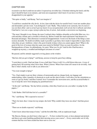 occurred to me that I could not eat unless I exposed my invisible face. I finished ordering the lunch, told the
man I should be back in ten minutes, and went out exasperated. I don't know if you have ever been
disappointed in your appetite."
"Not quite so badly," said Kemp, "but I can imagine it."
"I could have smashed the silly devils. At last, faint with the desire for tasteful food, I went into another place
and demanded a private room. 'I am disfigured,' I said. 'Badly.' They looked at me curiously, but of course it
was not their affair--and so at last I got my lunch. It was not particularly well served, but it sufficed; and when
I had had it, I sat over a cigar, trying to plan my line of action. And outside a snowstorm was beginning.
"The more I thought it over, Kemp, the more I realised what a helpless absurdity an Invisible Man was--in a
cold and dirty climate and a crowded civilised city. Before I made this mad experiment I had dreamt of a
thousand advantages. That afternoon it seemed all disappointment. I went over the heads of the things a man
reckons desirable. No doubt invisibility made it possible to get them, but it made it impossible to enjoy them
when they are got. Ambition--what is the good of pride of place when you cannot appear there? What is the
good of the love of woman when her name must needs be Delilah? I have no taste for politics, for the
blackguardisms of fame, for philanthropy, for sport. What was I to do? And for this I had become a
wrapped-up mystery, a swathed and bandaged caricature of a man!"
He paused, and his attitude suggested a roving glance at the window.
"But how did you get to Iping?" said Kemp, anxious to keep his guest busy talking.
"I went there to work. I had one hope. It was a half idea! I have it still. It is a full blown idea now. A way of
getting back! Of restoring what I have done. When I choose. When I have done all I mean to do invisibly. And
that is what I chiefly want to talk to you about now."
"You went straight to Iping?"
"Yes. I had simply to get my three volumes of memoranda and my cheque-book, my luggage and
underclothing, order a quantity of chemicals to work out this idea of mine--I will show you the calculations as
soon as I get my books--and then I started. Jove! I remember the snowstorm now, and the accursed bother it
was to keep the snow from damping my pasteboard nose."
"At the end," said Kemp, "the day before yesterday, when they found you out, you rather--to judge by the
papers--"
"I did. Rather. Did I kill that fool of a constable?"
"No," said Kemp. "He's expected to recover."
"That's his luck, then. I clean lost my temper, the fools! Why couldn't they leave me alone? And that grocer
lout?"
"There are no deaths expected," said Kemp.
"I don't know about that tramp of mine," said the Invisible Man, with an unpleasant laugh.
"By Heaven, Kemp, you don't know what rage is! ... To have worked for years, to have planned and plotted,
and then to get some fumbling purblind idiot messing across your course! ... Every conceivable sort of silly
creature that has ever been created has been sent to cross me.
CHAPTER XXIII 79
 