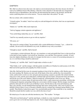 Mrs. Hall was about to leave the room--she made no conversational advances this time, because she did not
want to be snubbed in front of Mr. Henfrey--when her visitor asked her if she had made any arrangements
about his boxes at Bramblehurst. She told him she had mentioned the matter to the postman, and that the
carrier could bring them over on the morrow. "You are certain that is the earliest?" he said.
She was certain, with a marked coldness.
"I should explain," he added, "what I was really too cold and fatigued to do before, that I am an experimental
investigator."
"Indeed, sir," said Mrs. Hall, much impressed.
"And my baggage contains apparatus and appliances."
"Very useful things indeed they are, sir," said Mrs. Hall.
"And I'm very naturally anxious to get on with my inquiries."
"Of course, sir."
"My reason for coming to Iping," he proceeded, with a certain deliberation of manner, "was ... a desire for
solitude. I do not wish to be disturbed in my work. In addition to my work, an accident--"
"I thought as much," said Mrs. Hall to herself.
"--necessitates a certain retirement. My eyes--are sometimes so weak and painful that I have to shut myself up
in the dark for hours together. Lock myself up. Sometimes--now and then. Not at present, certainly. At such
times the slightest disturbance, the entry of a stranger into the room, is a source of excruciating annoyance to
me--it is well these things should be understood."
"Certainly, sir," said Mrs. Hall. "And if I might make so bold as to ask--"
"That I think, is all," said the stranger, with that quietly irresistible air of finality he could assume at will. Mrs.
Hall reserved her question and sympathy for a better occasion.
After Mrs. Hall had left the room, he remained standing in front of the fire, glaring, so Mr. Henfrey puts it, at
the clock-mending. Mr. Henfrey not only took off the hands of the clock, and the face, but extracted the
works; and he tried to work in as slow and quiet and unassuming a manner as possible. He worked with the
lamp close to him, and the green shade threw a brilliant light upon his hands, and upon the frame and wheels,
and left the rest of the room shadowy. When he looked up, coloured patches swam in his eyes. Being
constitutionally of a curious nature, he had removed the works--a quite unnecessary proceeding--with the idea
of delaying his departure and perhaps falling into conversation with the stranger. But the stranger stood there,
perfectly silent and still. So still, it got on Henfrey's nerves. He felt alone in the room and looked up, and
there, grey and dim, was the bandaged head and huge blue lenses staring fixedly, with a mist of green spots
drifting in front of them. It was so uncanny to Henfrey that for a minute they remained staring blankly at one
another. Then Henfrey looked down again. Very uncomfortable position! One would like to say something.
Should he remark that the weather was very cold for the time of year?
He looked up as if to take aim with that introductory shot. "The weather--" he began.
"Why don't you finish and go?" said the rigid figure, evidently in a state of painfully suppressed rage. "All
you've got to do is to fix the hour-hand on its axle. You're simply humbugging--"
CHAPTER II 8
 