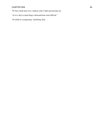 "If I have much more of it, I shall go wild--I shall start mowing 'em.
"As it is, they've made things a thousand times more difficult."
"No doubt it's exasperating," said Kemp, drily.
CHAPTER XXIII 80
 