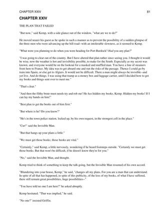 CHAPTER XXIV
THE PLAN THAT FAILED
"But now," said Kemp, with a side glance out of the window, "what are we to do?"
He moved nearer his guest as he spoke in such a manner as to prevent the possibility of a sudden glimpse of
the three men who were advancing up the hill road--with an intolerable slowness, as it seemed to Kemp.
"What were you planning to do when you were heading for Port Burdock? Had you any plan?"
"I was going to clear out of the country. But I have altered that plan rather since seeing you. I thought it would
be wise, now the weather is hot and invisibility possible, to make for the South. Especially as my secret was
known, and everyone would be on the lookout for a masked and muffled man. You have a line of steamers
from here to France. My idea was to get aboard one and run the risks of the passage. Thence I could go by
train into Spain, or else get to Algiers. It would not be difficult. There a man might always be invisible--and
yet live. And do things. I was using that tramp as a money box and luggage carrier, until I decided how to get
my books and things sent over to meet me."
"That's clear."
"And then the filthy brute must needs try and rob me! He has hidden my books, Kemp. Hidden my books! If I
can lay my hands on him!"
"Best plan to get the books out of him first."
"But where is he? Do you know?"
"He's in the town police station, locked up, by his own request, in the strongest cell in the place."
"Cur!" said the Invisible Man.
"But that hangs up your plans a little."
"We must get those books; those books are vital."
"Certainly," said Kemp, a little nervously, wondering if he heard footsteps outside. "Certainly we must get
those books. But that won't be difficult, if he doesn't know they're for you."
"No," said the Invisible Man, and thought.
Kemp tried to think of something to keep the talk going, but the Invisible Man resumed of his own accord.
"Blundering into your house, Kemp," he said, "changes all my plans. For you are a man that can understand.
In spite of all that has happened, in spite of this publicity, of the loss of my books, of what I have suffered,
there still remain great possibilities, huge possibilities--"
"You have told no one I am here?" he asked abruptly.
Kemp hesitated. "That was implied," he said.
"No one?" insisted Griffin.
CHAPTER XXIV 81
 