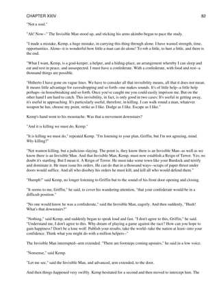 "Not a soul."
"Ah! Now--" The Invisible Man stood up, and sticking his arms akimbo began to pace the study.
"I made a mistake, Kemp, a huge mistake, in carrying this thing through alone. I have wasted strength, time,
opportunities. Alone--it is wonderful how little a man can do alone! To rob a little, to hurt a little, and there is
the end.
"What I want, Kemp, is a goal-keeper, a helper, and a hiding-place, an arrangement whereby I can sleep and
eat and rest in peace, and unsuspected. I must have a confederate. With a confederate, with food and rest--a
thousand things are possible.
"Hitherto I have gone on vague lines. We have to consider all that invisibility means, all that it does not mean.
It means little advantage for eavesdropping and so forth--one makes sounds. It's of little help--a little help
perhaps--in housebreaking and so forth. Once you've caught me you could easily imprison me. But on the
other hand I am hard to catch. This invisibility, in fact, is only good in two cases: It's useful in getting away,
it's useful in approaching. It's particularly useful, therefore, in killing. I can walk round a man, whatever
weapon he has, choose my point, strike as I like. Dodge as I like. Escape as I like."
Kemp's hand went to his moustache. Was that a movement downstairs?
"And it is killing we must do, Kemp."
"It is killing we must do," repeated Kemp. "I'm listening to your plan, Griffin, but I'm not agreeing, mind.
Why killing?"
"Not wanton killing, but a judicious slaying. The point is, they know there is an Invisible Man--as well as we
know there is an Invisible Man. And that Invisible Man, Kemp, must now establish a Reign of Terror. Yes; no
doubt it's startling. But I mean it. A Reign of Terror. He must take some town like your Burdock and terrify
and dominate it. He must issue his orders. He can do that in a thousand ways--scraps of paper thrust under
doors would suffice. And all who disobey his orders he must kill, and kill all who would defend them."
"Humph!" said Kemp, no longer listening to Griffin but to the sound of his front door opening and closing.
"It seems to me, Griffin," he said, to cover his wandering attention, "that your confederate would be in a
difficult position."
"No one would know he was a confederate," said the Invisible Man, eagerly. And then suddenly, "Hush!
What's that downstairs?"
"Nothing," said Kemp, and suddenly began to speak loud and fast. "I don't agree to this, Griffin," he said.
"Understand me, I don't agree to this. Why dream of playing a game against the race? How can you hope to
gain happiness? Don't be a lone wolf. Publish your results; take the world--take the nation at least--into your
confidence. Think what you might do with a million helpers--"
The Invisible Man interrupted--arm extended. "There are footsteps coming upstairs," he said in a low voice.
"Nonsense," said Kemp.
"Let me see," said the Invisible Man, and advanced, arm extended, to the door.
And then things happened very swiftly. Kemp hesitated for a second and then moved to intercept him. The
CHAPTER XXIV 82
 
