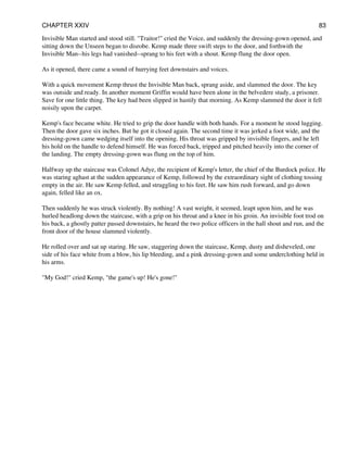 Invisible Man started and stood still. "Traitor!" cried the Voice, and suddenly the dressing-gown opened, and
sitting down the Unseen began to disrobe. Kemp made three swift steps to the door, and forthwith the
Invisible Man--his legs had vanished--sprang to his feet with a shout. Kemp flung the door open.
As it opened, there came a sound of hurrying feet downstairs and voices.
With a quick movement Kemp thrust the Invisible Man back, sprang aside, and slammed the door. The key
was outside and ready. In another moment Griffin would have been alone in the belvedere study, a prisoner.
Save for one little thing. The key had been slipped in hastily that morning. As Kemp slammed the door it fell
noisily upon the carpet.
Kemp's face became white. He tried to grip the door handle with both hands. For a moment he stood lugging.
Then the door gave six inches. But he got it closed again. The second time it was jerked a foot wide, and the
dressing-gown came wedging itself into the opening. His throat was gripped by invisible fingers, and he left
his hold on the handle to defend himself. He was forced back, tripped and pitched heavily into the corner of
the landing. The empty dressing-gown was flung on the top of him.
Halfway up the staircase was Colonel Adye, the recipient of Kemp's letter, the chief of the Burdock police. He
was staring aghast at the sudden appearance of Kemp, followed by the extraordinary sight of clothing tossing
empty in the air. He saw Kemp felled, and struggling to his feet. He saw him rush forward, and go down
again, felled like an ox.
Then suddenly he was struck violently. By nothing! A vast weight, it seemed, leapt upon him, and he was
hurled headlong down the staircase, with a grip on his throat and a knee in his groin. An invisible foot trod on
his back, a ghostly patter passed downstairs, he heard the two police officers in the hall shout and run, and the
front door of the house slammed violently.
He rolled over and sat up staring. He saw, staggering down the staircase, Kemp, dusty and disheveled, one
side of his face white from a blow, his lip bleeding, and a pink dressing-gown and some underclothing held in
his arms.
"My God!" cried Kemp, "the game's up! He's gone!"
CHAPTER XXIV 83
 