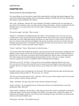CHAPTER XXV
THE HUNTING OF THE INVISIBLE MAN
For a space Kemp was too inarticulate to make Adye understand the swift things that had just happened. They
stood on the landing, Kemp speaking swiftly, the grotesque swathings of Griffin still on his arm. But presently
Adye began to grasp something of the situation.
"He is mad," said Kemp; "inhuman. He is pure selfishness. He thinks of nothing but his own advantage, his
own safety. I have listened to such a story this morning of brutal self-seeking.... He has wounded men. He will
kill them unless we can prevent him. He will create a panic. Nothing can stop him. He is going out
now--furious!"
"He must be caught," said Adye. "That is certain."
"But how?" cried Kemp, and suddenly became full of ideas. "You must begin at once. You must set every
available man to work; you must prevent his leaving this district. Once he gets away, he may go through the
countryside as he wills, killing and maiming. He dreams of a reign of terror! A reign of terror, I tell you. You
must set a watch on trains and roads and shipping. The garrison must help. You must wire for help. The only
thing that may keep him here is the thought of recovering some books of notes he counts of value. I will tell
you of that! There is a man in your police station--Marvel."
"I know," said Adye, "I know. Those books--yes. But the tramp...."
"Says he hasn't them. But he thinks the tramp has. And you must prevent him from eating or sleeping; day and
night the country must be astir for him. Food must be locked up and secured, all food, so that he will have to
break his way to it. The houses everywhere must be barred against him. Heaven send us cold nights and rain!
The whole country-side must begin hunting and keep hunting. I tell you, Adye, he is a danger, a disaster;
unless he is pinned and secured, it is frightful to think of the things that may happen."
"What else can we do?" said Adye. "I must go down at once and begin organising. But why not come?
Yes--you come too! Come, and we must hold a sort of council of war--get Hopps to help--and the railway
managers. By Jove! it's urgent. Come along--tell me as we go. What else is there we can do? Put that stuff
down."
In another moment Adye was leading the way downstairs. They found the front door open and the policemen
standing outside staring at empty air. "He's got away, sir," said one.
"We must go to the central station at once," said Adye. "One of you go on down and get a cab to come up and
meet us--quickly. And now, Kemp, what else?"
"Dogs," said Kemp. "Get dogs. They don't see him, but they wind him. Get dogs."
"Good," said Adye. "It's not generally known, but the prison officials over at Halstead know a man with
bloodhounds. Dogs. What else?"
"Bear in mind," said Kemp, "his food shows. After eating, his food shows until it is assimilated. So that he has
to hide after eating. You must keep on beating. Every thicket, every quiet corner. And put all weapons--all
implements that might be weapons, away. He can't carry such things for long. And what he can snatch up and
strike men with must be hidden away."
"Good again," said Adye. "We shall have him yet!"
CHAPTER XXV 84
 