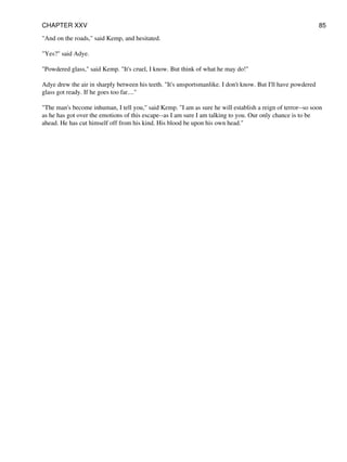 "And on the roads," said Kemp, and hesitated.
"Yes?" said Adye.
"Powdered glass," said Kemp. "It's cruel, I know. But think of what he may do!"
Adye drew the air in sharply between his teeth. "It's unsportsmanlike. I don't know. But I'll have powdered
glass got ready. If he goes too far...."
"The man's become inhuman, I tell you," said Kemp. "I am as sure he will establish a reign of terror--so soon
as he has got over the emotions of this escape--as I am sure I am talking to you. Our only chance is to be
ahead. He has cut himself off from his kind. His blood be upon his own head."
CHAPTER XXV 85
 