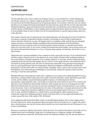 CHAPTER XXVI
THE WICKSTEED MURDER
The Invisible Man seems to have rushed out of Kemp's house in a state of blind fury. A little child playing
near Kemp's gateway was violently caught up and thrown aside, so that its ankle was broken, and thereafter
for some hours the Invisible Man passed out of human perceptions. No one knows where he went nor what he
did. But one can imagine him hurrying through the hot June forenoon, up the hill and on to the open downland
behind Port Burdock, raging and despairing at his intolerable fate, and sheltering at last, heated and weary,
amid the thickets of Hintondean, to piece together again his shattered schemes against his species. That seems
to most probable refuge for him, for there it was he re-asserted himself in a grimly tragical manner about two
in the afternoon.
One wonders what his state of mind may have been during that time, and what plans he devised. No doubt he
was almost ecstatically exasperated by Kemp's treachery, and though we may be able to understand the
motives that led to that deceit, we may still imagine and even sympathise a little with the fury the attempted
surprise must have occasioned. Perhaps something of the stunned astonishment of his Oxford Street
experiences may have returned to him, for he had evidently counted on Kemp's co-operation in his brutal
dream of a terrorised world. At any rate he vanished from human ken about midday, and no living witness can
tell what he did until about half-past two. It was a fortunate thing, perhaps, for humanity, but for him it was a
fatal inaction.
During that time a growing multitude of men scattered over the countryside were busy. In the morning he had
still been simply a legend, a terror; in the afternoon, by virtue chiefly of Kemp's drily worded proclamation,
he was presented as a tangible antagonist, to be wounded, captured, or overcome, and the countryside began
organising itself with inconceivable rapidity. By two o'clock even he might still have removed himself out of
the district by getting aboard a train, but after two that became impossible. Every passenger train along the
lines on a great parallelogram between Southampton, Manchester, Brighton and Horsham, travelled with
locked doors, and the goods traffic was almost entirely suspended. And in a great circle of twenty miles round
Port Burdock, men armed with guns and bludgeons were presently setting out in groups of three and four,
with dogs, to beat the roads and fields.
Mounted policemen rode along the country lanes, stopping at every cottage and warning the people to lock up
their houses, and keep indoors unless they were armed, and all the elementary schools had broken up by three
o'clock, and the children, scared and keeping together in groups, were hurrying home. Kemp's
proclamation--signed indeed by Adye--was posted over almost the whole district by four or five o'clock in the
afternoon. It gave briefly but clearly all the conditions of the struggle, the necessity of keeping the Invisible
Man from food and sleep, the necessity for incessant watchfulness and for a prompt attention to any evidence
of his movements. And so swift and decided was the action of the authorities, so prompt and universal was the
belief in this strange being, that before nightfall an area of several hundred square miles was in a stringent
state of siege. And before nightfall, too, a thrill of horror went through the whole watching nervous
countryside. Going from whispering mouth to mouth, swift and certain over the length and breadth of the
country, passed the story of the murder of Mr. Wicksteed.
If our supposition that the Invisible Man's refuge was the Hintondean thickets, then we must suppose that in
the early afternoon he sallied out again bent upon some project that involved the use of a weapon. We cannot
know what the project was, but the evidence that he had the iron rod in hand before he met Wicksteed is to me
at least overwhelming.
Of course we can know nothing of the details of that encounter. It occurred on the edge of a gravel pit, not two
hundred yards from Lord Burdock's lodge gate. Everything points to a desperate struggle--the trampled
ground, the numerous wounds Mr. Wicksteed received, his splintered walking-stick; but why the attack was
CHAPTER XXVI 86
 