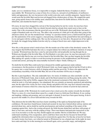 made, save in a murderous frenzy, it is impossible to imagine. Indeed the theory of madness is almost
unavoidable. Mr. Wicksteed was a man of forty-five or forty-six, steward to Lord Burdock, of inoffensive
habits and appearance, the very last person in the world to provoke such a terrible antagonist. Against him it
would seem the Invisible Man used an iron rod dragged from a broken piece of fence. He stopped this quiet
man, going quietly home to his midday meal, attacked him, beat down his feeble defences, broke his arm,
felled him, and smashed his head to a jelly.
Of course, he must have dragged this rod out of the fencing before he met his victim--he must have been
carrying it ready in his hand. Only two details beyond what has already been stated seem to bear on the
matter. One is the circumstance that the gravel pit was not in Mr. Wicksteed's direct path home, but nearly a
couple of hundred yards out of his way. The other is the assertion of a little girl to the effect that, going to her
afternoon school, she saw the murdered man "trotting" in a peculiar manner across a field towards the gravel
pit. Her pantomime of his action suggests a man pursuing something on the ground before him and striking at
it ever and again with his walking-stick. She was the last person to see him alive. He passed out of her sight to
his death, the struggle being hidden from her only by a clump of beech trees and a slight depression in the
ground.
Now this, to the present writer's mind at least, lifts the murder out of the realm of the absolutely wanton. We
may imagine that Griffin had taken the rod as a weapon indeed, but without any deliberate intention of using it
in murder. Wicksteed may then have come by and noticed this rod inexplicably moving through the air.
Without any thought of the Invisible Man--for Port Burdock is ten miles away--he may have pursued it. It is
quite conceivable that he may not even have heard of the Invisible Man. One can then imagine the Invisible
Man making off--quietly in order to avoid discovering his presence in the neighbourhood, and Wicksteed,
excited and curious, pursuing this unaccountably locomotive object--finally striking at it.
No doubt the Invisible Man could easily have distanced his middle-aged pursuer under ordinary
circumstances, but the position in which Wicksteed's body was found suggests that he had the ill luck to drive
his quarry into a corner between a drift of stinging nettles and the gravel pit. To those who appreciate the
extraordinary irascibility of the Invisible Man, the rest of the encounter will be easy to imagine.
But this is pure hypothesis. The only undeniable facts--for stories of children are often unreliable--are the
discovery of Wicksteed's body, done to death, and of the blood-stained iron rod flung among the nettles. The
abandonment of the rod by Griffin, suggests that in the emotional excitement of the affair, the purpose for
which he took it--if he had a purpose--was abandoned. He was certainly an intensely egotistical and unfeeling
man, but the sight of his victim, his first victim, bloody and pitiful at his feet, may have released some long
pent fountain of remorse which for a time may have flooded whatever scheme of action he had contrived.
After the murder of Mr. Wicksteed, he would seem to have struck across the country towards the downland.
There is a story of a voice heard about sunset by a couple of men in a field near Fern Bottom. It was wailing
and laughing, sobbing and groaning, and ever and again it shouted. It must have been queer hearing. It drove
up across the middle of a clover field and died away towards the hills.
That afternoon the Invisible Man must have learnt something of the rapid use Kemp had made of his
confidences. He must have found houses locked and secured; he may have loitered about railway stations and
prowled about inns, and no doubt he read the proclamations and realised something of the nature of the
campaign against him. And as the evening advanced, the fields became dotted here and there with groups of
three or four men, and noisy with the yelping of dogs. These men-hunters had particular instructions in the
case of an encounter as to the way they should support one another. But he avoided them all. We may
understand something of his exasperation, and it could have been none the less because he himself had
supplied the information that was being used so remorselessly against him. For that day at least he lost heart;
for nearly twenty-four hours, save when he turned on Wicksteed, he was a hunted man. In the night, he must
have eaten and slept; for in the morning he was himself again, active, powerful, angry, and malignant,
CHAPTER XXVI 87
 