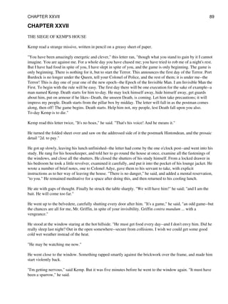 CHAPTER XXVII
THE SIEGE OF KEMP'S HOUSE
Kemp read a strange missive, written in pencil on a greasy sheet of paper.
"You have been amazingly energetic and clever," this letter ran, "though what you stand to gain by it I cannot
imagine. You are against me. For a whole day you have chased me; you have tried to rob me of a night's rest.
But I have had food in spite of you, I have slept in spite of you, and the game is only beginning. The game is
only beginning. There is nothing for it, but to start the Terror. This announces the first day of the Terror. Port
Burdock is no longer under the Queen, tell your Colonel of Police, and the rest of them; it is under me--the
Terror! This is day one of year one of the new epoch--the Epoch of the Invisible Man. I am Invisible Man the
First. To begin with the rule will be easy. The first day there will be one execution for the sake of example--a
man named Kemp. Death starts for him to-day. He may lock himself away, hide himself away, get guards
about him, put on armour if he likes--Death, the unseen Death, is coming. Let him take precautions; it will
impress my people. Death starts from the pillar box by midday. The letter will fall in as the postman comes
along, then off! The game begins. Death starts. Help him not, my people, lest Death fall upon you also.
To-day Kemp is to die."
Kemp read this letter twice, "It's no hoax," he said. "That's his voice! And he means it."
He turned the folded sheet over and saw on the addressed side of it the postmark Hintondean, and the prosaic
detail "2d. to pay."
He got up slowly, leaving his lunch unfinished--the letter had come by the one o'clock post--and went into his
study. He rang for his housekeeper, and told her to go round the house at once, examine all the fastenings of
the windows, and close all the shutters. He closed the shutters of his study himself. From a locked drawer in
his bedroom he took a little revolver, examined it carefully, and put it into the pocket of his lounge jacket. He
wrote a number of brief notes, one to Colonel Adye, gave them to his servant to take, with explicit
instructions as to her way of leaving the house. "There is no danger," he said, and added a mental reservation,
"to you." He remained meditative for a space after doing this, and then returned to his cooling lunch.
He ate with gaps of thought. Finally he struck the table sharply. "We will have him!" he said; "and I am the
bait. He will come too far."
He went up to the belvedere, carefully shutting every door after him. "It's a game," he said, "an odd game--but
the chances are all for me, Mr. Griffin, in spite of your invisibility. Griffin contra mundum ... with a
vengeance."
He stood at the window staring at the hot hillside. "He must get food every day--and I don't envy him. Did he
really sleep last night? Out in the open somewhere--secure from collisions. I wish we could get some good
cold wet weather instead of the heat.
"He may be watching me now."
He went close to the window. Something rapped smartly against the brickwork over the frame, and made him
start violently back.
"I'm getting nervous," said Kemp. But it was five minutes before he went to the window again. "It must have
been a sparrow," he said.
CHAPTER XXVII 89
 