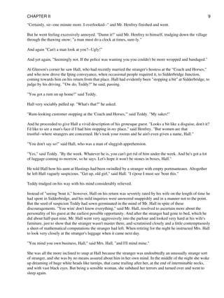 "Certainly, sir--one minute more. I overlooked--" and Mr. Henfrey finished and went.
But he went feeling excessively annoyed. "Damn it!" said Mr. Henfrey to himself, trudging down the village
through the thawing snow; "a man must do a clock at times, sure-ly."
And again "Can't a man look at you?--Ugly!"
And yet again, "Seemingly not. If the police was wanting you you couldn't be more wropped and bandaged."
At Gleeson's corner he saw Hall, who had recently married the stranger's hostess at the "Coach and Horses,"
and who now drove the Iping conveyance, when occasional people required it, to Sidderbridge Junction,
coming towards him on his return from that place. Hall had evidently been "stopping a bit" at Sidderbridge, to
judge by his driving. "'Ow do, Teddy?" he said, passing.
"You got a rum un up home!" said Teddy.
Hall very sociably pulled up. "What's that?" he asked.
"Rum-looking customer stopping at the 'Coach and Horses,'" said Teddy. "My sakes!"
And he proceeded to give Hall a vivid description of his grotesque guest. "Looks a bit like a disguise, don't it?
I'd like to see a man's face if I had him stopping in my place," said Henfrey. "But women are that
trustful--where strangers are concerned. He's took your rooms and he ain't even given a name, Hall."
"You don't say so!" said Hall, who was a man of sluggish apprehension.
"Yes," said Teddy. "By the week. Whatever he is, you can't get rid of him under the week. And he's got a lot
of luggage coming to-morrow, so he says. Let's hope it won't be stones in boxes, Hall."
He told Hall how his aunt at Hastings had been swindled by a stranger with empty portmanteaux. Altogether
he left Hall vaguely suspicious. "Get up, old girl," said Hall. "I s'pose I must see 'bout this."
Teddy trudged on his way with his mind considerably relieved.
Instead of "seeing 'bout it," however, Hall on his return was severely rated by his wife on the length of time he
had spent in Sidderbridge, and his mild inquiries were answered snappishly and in a manner not to the point.
But the seed of suspicion Teddy had sown germinated in the mind of Mr. Hall in spite of these
discouragements. "You wim' don't know everything," said Mr. Hall, resolved to ascertain more about the
personality of his guest at the earliest possible opportunity. And after the stranger had gone to bed, which he
did about half-past nine, Mr. Hall went very aggressively into the parlour and looked very hard at his wife's
furniture, just to show that the stranger wasn't master there, and scrutinised closely and a little contemptuously
a sheet of mathematical computations the stranger had left. When retiring for the night he instructed Mrs. Hall
to look very closely at the stranger's luggage when it came next day.
"You mind you own business, Hall," said Mrs. Hall, "and I'll mind mine."
She was all the more inclined to snap at Hall because the stranger was undoubtedly an unusually strange sort
of stranger, and she was by no means assured about him in her own mind. In the middle of the night she woke
up dreaming of huge white heads like turnips, that came trailing after her, at the end of interminable necks,
and with vast black eyes. But being a sensible woman, she subdued her terrors and turned over and went to
sleep again.
CHAPTER II 9
 