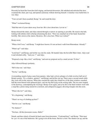 Presently he heard the front-door bell ringing, and hurried downstairs. He unbolted and unlocked the door,
examined the chain, put it up, and opened cautiously without showing himself. A familiar voice hailed him. It
was Adye.
"Your servant's been assaulted, Kemp," he said round the door.
"What!" exclaimed Kemp.
"Had that note of yours taken away from her. He's close about here. Let me in."
Kemp released the chain, and Adye entered through as narrow an opening as possible. He stood in the hall,
looking with infinite relief at Kemp refastening the door. "Note was snatched out of her hand. Scared her
horribly. She's down at the station. Hysterics. He's close here. What was it about?"
Kemp swore.
"What a fool I was," said Kemp. "I might have known. It's not an hour's walk from Hintondean. Already?"
"What's up?" said Adye.
"Look here!" said Kemp, and led the way into his study. He handed Adye the Invisible Man's letter. Adye read
it and whistled softly. "And you--?" said Adye.
"Proposed a trap--like a fool," said Kemp, "and sent my proposal out by a maid servant. To him."
Adye followed Kemp's profanity.
"He'll clear out," said Adye.
"Not he," said Kemp.
A resounding smash of glass came from upstairs. Adye had a silvery glimpse of a little revolver half out of
Kemp's pocket. "It's a window, upstairs!" said Kemp, and led the way up. There came a second smash while
they were still on the staircase. When they reached the study they found two of the three windows smashed,
half the room littered with splintered glass, and one big flint lying on the writing table. The two men stopped
in the doorway, contemplating the wreckage. Kemp swore again, and as he did so the third window went with
a snap like a pistol, hung starred for a moment, and collapsed in jagged, shivering triangles into the room.
"What's this for?" said Adye.
"It's a beginning," said Kemp.
"There's no way of climbing up here?"
"Not for a cat," said Kemp.
"No shutters?"
"Not here. All the downstairs rooms--Hullo!"
Smash, and then whack of boards hit hard came from downstairs. "Confound him!" said Kemp. "That must
be--yes--it's one of the bedrooms. He's going to do all the house. But he's a fool. The shutters are up, and the
CHAPTER XXVII 90
 