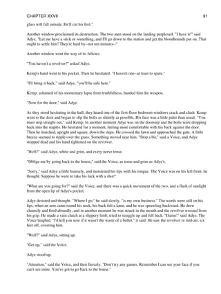 glass will fall outside. He'll cut his feet."
Another window proclaimed its destruction. The two men stood on the landing perplexed. "I have it!" said
Adye. "Let me have a stick or something, and I'll go down to the station and get the bloodhounds put on. That
ought to settle him! They're hard by--not ten minutes--"
Another window went the way of its fellows.
"You haven't a revolver?" asked Adye.
Kemp's hand went to his pocket. Then he hesitated. "I haven't one--at least to spare."
"I'll bring it back," said Adye, "you'll be safe here."
Kemp, ashamed of his momentary lapse from truthfulness, handed him the weapon.
"Now for the door," said Adye.
As they stood hesitating in the hall, they heard one of the first-floor bedroom windows crack and clash. Kemp
went to the door and began to slip the bolts as silently as possible. His face was a little paler than usual. "You
must step straight out," said Kemp. In another moment Adye was on the doorstep and the bolts were dropping
back into the staples. He hesitated for a moment, feeling more comfortable with his back against the door.
Then he marched, upright and square, down the steps. He crossed the lawn and approached the gate. A little
breeze seemed to ripple over the grass. Something moved near him. "Stop a bit," said a Voice, and Adye
stopped dead and his hand tightened on the revolver.
"Well?" said Adye, white and grim, and every nerve tense.
"Oblige me by going back to the house," said the Voice, as tense and grim as Adye's.
"Sorry," said Adye a little hoarsely, and moistened his lips with his tongue. The Voice was on his left front, he
thought. Suppose he were to take his luck with a shot?
"What are you going for?" said the Voice, and there was a quick movement of the two, and a flash of sunlight
from the open lip of Adye's pocket.
Adye desisted and thought. "Where I go," he said slowly, "is my own business." The words were still on his
lips, when an arm came round his neck, his back felt a knee, and he was sprawling backward. He drew
clumsily and fired absurdly, and in another moment he was struck in the mouth and the revolver wrested from
his grip. He made a vain clutch at a slippery limb, tried to struggle up and fell back. "Damn!" said Adye. The
Voice laughed. "I'd kill you now if it wasn't the waste of a bullet," it said. He saw the revolver in mid-air, six
feet off, covering him.
"Well?" said Adye, sitting up.
"Get up," said the Voice.
Adye stood up.
"Attention," said the Voice, and then fiercely, "Don't try any games. Remember I can see your face if you
can't see mine. You've got to go back to the house."
CHAPTER XXVII 91
 