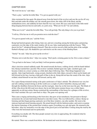 "He won't let me in," said Adye.
"That's a pity," said the Invisible Man. "I've got no quarrel with you."
Adye moistened his lips again. He glanced away from the barrel of the revolver and saw the sea far off very
blue and dark under the midday sun, the smooth green down, the white cliff of the Head, and the
multitudinous town, and suddenly he knew that life was very sweet. His eyes came back to this little metal
thing hanging between heaven and earth, six yards away. "What am I to do?" he said sullenly.
"What am I to do?" asked the Invisible Man. "You will get help. The only thing is for you to go back."
"I will try. If he lets me in will you promise not to rush the door?"
"I've got no quarrel with you," said the Voice.
Kemp had hurried upstairs after letting Adye out, and now crouching among the broken glass and peering
cautiously over the edge of the study window sill, he saw Adye stand parleying with the Unseen. "Why
doesn't he fire?" whispered Kemp to himself. Then the revolver moved a little and the glint of the sunlight
flashed in Kemp's eyes. He shaded his eyes and tried to see the source of the blinding beam.
"Surely!" he said, "Adye has given up the revolver."
"Promise not to rush the door," Adye was saying. "Don't push a winning game too far. Give a man a chance."
"You go back to the house. I tell you flatly I will not promise anything."
Adye's decision seemed suddenly made. He turned towards the house, walking slowly with his hands behind
him. Kemp watched him--puzzled. The revolver vanished, flashed again into sight, vanished again, and
became evident on a closer scrutiny as a little dark object following Adye. Then things happened very
quickly. Adye leapt backwards, swung around, clutched at this little object, missed it, threw up his hands and
fell forward on his face, leaving a little puff of blue in the air. Kemp did not hear the sound of the shot. Adye
writhed, raised himself on one arm, fell forward, and lay still.
For a space Kemp remained staring at the quiet carelessness of Adye's attitude. The afternoon was very hot
and still, nothing seemed stirring in all the world save a couple of yellow butterflies chasing each other
through the shrubbery between the house and the road gate. Adye lay on the lawn near the gate. The blinds of
all the villas down the hill-road were drawn, but in one little green summer-house was a white figure,
apparently an old man asleep. Kemp scrutinised the surroundings of the house for a glimpse of the revolver,
but it had vanished. His eyes came back to Adye. The game was opening well.
Then came a ringing and knocking at the front door, that grew at last tumultuous, but pursuant to Kemp's
instructions the servants had locked themselves into their rooms. This was followed by a silence. Kemp sat
listening and then began peering cautiously out of the three windows, one after another. He went to the
staircase head and stood listening uneasily. He armed himself with his bedroom poker, and went to examine
the interior fastenings of the ground-floor windows again. Everything was safe and quiet. He returned to the
belvedere. Adye lay motionless over the edge of the gravel just as he had fallen. Coming along the road by the
villas were the housemaid and two policemen.
Everything was deadly still. The three people seemed very slow in approaching. He wondered what his
antagonist was doing.
He started. There was a smash from below. He hesitated and went downstairs again. Suddenly the house
CHAPTER XXVII 92
 