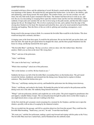resounded with heavy blows and the splintering of wood. He heard a smash and the destructive clang of the
iron fastenings of the shutters. He turned the key and opened the kitchen door. As he did so, the shutters, split
and splintering, came flying inward. He stood aghast. The window frame, save for one crossbar, was still
intact, but only little teeth of glass remained in the frame. The shutters had been driven in with an axe, and
now the axe was descending in sweeping blows upon the window frame and the iron bars defending it. Then
suddenly it leapt aside and vanished. He saw the revolver lying on the path outside, and then the little weapon
sprang into the air. He dodged back. The revolver cracked just too late, and a splinter from the edge of the
closing door flashed over his head. He slammed and locked the door, and as he stood outside he heard Griffin
shouting and laughing. Then the blows of the axe with its splitting and smashing consequences, were
resumed.
Kemp stood in the passage trying to think. In a moment the Invisible Man would be in the kitchen. This door
would not keep him a moment, and then--
A ringing came at the front door again. It would be the policemen. He ran into the hall, put up the chain, and
drew the bolts. He made the girl speak before he dropped the chain, and the three people blundered into the
house in a heap, and Kemp slammed the door again.
"The Invisible Man!" said Kemp. "He has a revolver, with two shots--left. He's killed Adye. Shot him
anyhow. Didn't you see him on the lawn? He's lying there."
"Who?" said one of the policemen.
"Adye," said Kemp.
"We came in the back way," said the girl.
"What's that smashing?" asked one of the policemen.
"He's in the kitchen--or will be. He has found an axe--"
Suddenly the house was full of the Invisible Man's resounding blows on the kitchen door. The girl stared
towards the kitchen, shuddered, and retreated into the dining-room. Kemp tried to explain in broken
sentences. They heard the kitchen door give.
"This way," said Kemp, starting into activity, and bundled the policemen into the dining-room doorway.
"Poker," said Kemp, and rushed to the fender. He handed the poker he had carried to the policeman and the
dining-room one to the other. He suddenly flung himself backward.
"Whup!" said one policeman, ducked, and caught the axe on his poker. The pistol snapped its penultimate shot
and ripped a valuable Sidney Cooper. The second policeman brought his poker down on the little weapon, as
one might knock down a wasp, and sent it rattling to the floor.
At the first clash the girl screamed, stood screaming for a moment by the fireplace, and then ran to open the
shutters--possibly with an idea of escaping by the shattered window.
The axe receded into the passage, and fell to a position about two feet from the ground. They could hear the
Invisible Man breathing. "Stand away, you two," he said. "I want that man Kemp."
"We want you," said the first policeman, making a quick step forward and wiping with his poker at the Voice.
The Invisible Man must have started back, and he blundered into the umbrella stand.
CHAPTER XXVII 93
 