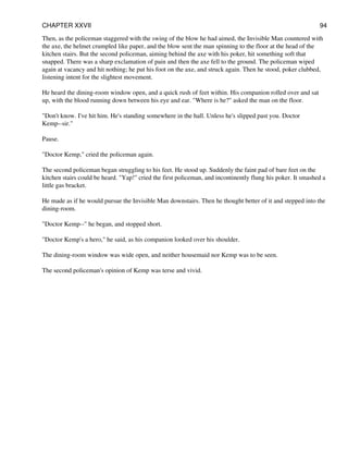Then, as the policeman staggered with the swing of the blow he had aimed, the Invisible Man countered with
the axe, the helmet crumpled like paper, and the blow sent the man spinning to the floor at the head of the
kitchen stairs. But the second policeman, aiming behind the axe with his poker, hit something soft that
snapped. There was a sharp exclamation of pain and then the axe fell to the ground. The policeman wiped
again at vacancy and hit nothing; he put his foot on the axe, and struck again. Then he stood, poker clubbed,
listening intent for the slightest movement.
He heard the dining-room window open, and a quick rush of feet within. His companion rolled over and sat
up, with the blood running down between his eye and ear. "Where is he?" asked the man on the floor.
"Don't know. I've hit him. He's standing somewhere in the hall. Unless he's slipped past you. Doctor
Kemp--sir."
Pause.
"Doctor Kemp," cried the policeman again.
The second policeman began struggling to his feet. He stood up. Suddenly the faint pad of bare feet on the
kitchen stairs could be heard. "Yap!" cried the first policeman, and incontinently flung his poker. It smashed a
little gas bracket.
He made as if he would pursue the Invisible Man downstairs. Then he thought better of it and stepped into the
dining-room.
"Doctor Kemp--" he began, and stopped short.
"Doctor Kemp's a hero," he said, as his companion looked over his shoulder.
The dining-room window was wide open, and neither housemaid nor Kemp was to be seen.
The second policeman's opinion of Kemp was terse and vivid.
CHAPTER XXVII 94
 