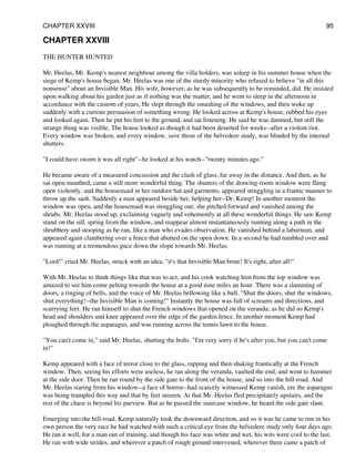 CHAPTER XXVIII
THE HUNTER HUNTED
Mr. Heelas, Mr. Kemp's nearest neighbour among the villa holders, was asleep in his summer house when the
siege of Kemp's house began. Mr. Heelas was one of the sturdy minority who refused to believe "in all this
nonsense" about an Invisible Man. His wife, however, as he was subsequently to be reminded, did. He insisted
upon walking about his garden just as if nothing was the matter, and he went to sleep in the afternoon in
accordance with the custom of years. He slept through the smashing of the windows, and then woke up
suddenly with a curious persuasion of something wrong. He looked across at Kemp's house, rubbed his eyes
and looked again. Then he put his feet to the ground, and sat listening. He said he was damned, but still the
strange thing was visible. The house looked as though it had been deserted for weeks--after a violent riot.
Every window was broken, and every window, save those of the belvedere study, was blinded by the internal
shutters.
"I could have sworn it was all right"--he looked at his watch--"twenty minutes ago."
He became aware of a measured concussion and the clash of glass, far away in the distance. And then, as he
sat open-mouthed, came a still more wonderful thing. The shutters of the drawing-room window were flung
open violently, and the housemaid in her outdoor hat and garments, appeared struggling in a frantic manner to
throw up the sash. Suddenly a man appeared beside her, helping her--Dr. Kemp! In another moment the
window was open, and the housemaid was struggling out; she pitched forward and vanished among the
shrubs. Mr. Heelas stood up, exclaiming vaguely and vehemently at all these wonderful things. He saw Kemp
stand on the sill, spring from the window, and reappear almost instantaneously running along a path in the
shrubbery and stooping as he ran, like a man who evades observation. He vanished behind a laburnum, and
appeared again clambering over a fence that abutted on the open down. In a second he had tumbled over and
was running at a tremendous pace down the slope towards Mr. Heelas.
"Lord!" cried Mr. Heelas, struck with an idea; "it's that Invisible Man brute! It's right, after all!"
With Mr. Heelas to think things like that was to act, and his cook watching him from the top window was
amazed to see him come pelting towards the house at a good nine miles an hour. There was a slamming of
doors, a ringing of bells, and the voice of Mr. Heelas bellowing like a bull. "Shut the doors, shut the windows,
shut everything!--the Invisible Man is coming!" Instantly the house was full of screams and directions, and
scurrying feet. He ran himself to shut the French windows that opened on the veranda; as he did so Kemp's
head and shoulders and knee appeared over the edge of the garden fence. In another moment Kemp had
ploughed through the asparagus, and was running across the tennis lawn to the house.
"You can't come in," said Mr. Heelas, shutting the bolts. "I'm very sorry if he's after you, but you can't come
in!"
Kemp appeared with a face of terror close to the glass, rapping and then shaking frantically at the French
window. Then, seeing his efforts were useless, he ran along the veranda, vaulted the end, and went to hammer
at the side door. Then he ran round by the side gate to the front of the house, and so into the hill-road. And
Mr. Heelas staring from his window--a face of horror--had scarcely witnessed Kemp vanish, ere the asparagus
was being trampled this way and that by feet unseen. At that Mr. Heelas fled precipitately upstairs, and the
rest of the chase is beyond his purview. But as he passed the staircase window, he heard the side gate slam.
Emerging into the hill-road, Kemp naturally took the downward direction, and so it was he came to run in his
own person the very race he had watched with such a critical eye from the belvedere study only four days ago.
He ran it well, for a man out of training, and though his face was white and wet, his wits were cool to the last.
He ran with wide strides, and wherever a patch of rough ground intervened, wherever there came a patch of
CHAPTER XXVIII 95
 