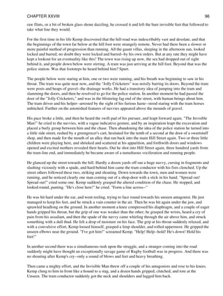 raw flints, or a bit of broken glass shone dazzling, he crossed it and left the bare invisible feet that followed to
take what line they would.
For the first time in his life Kemp discovered that the hill-road was indescribably vast and desolate, and that
the beginnings of the town far below at the hill foot were strangely remote. Never had there been a slower or
more painful method of progression than running. All the gaunt villas, sleeping in the afternoon sun, looked
locked and barred; no doubt they were locked and barred--by his own orders. But at any rate they might have
kept a lookout for an eventuality like this! The town was rising up now, the sea had dropped out of sight
behind it, and people down below were stirring. A tram was just arriving at the hill foot. Beyond that was the
police station. Was that footsteps he heard behind him? Spurt.
The people below were staring at him, one or two were running, and his breath was beginning to saw in his
throat. The tram was quite near now, and the "Jolly Cricketers" was noisily barring its doors. Beyond the tram
were posts and heaps of gravel--the drainage works. He had a transitory idea of jumping into the tram and
slamming the doors, and then he resolved to go for the police station. In another moment he had passed the
door of the "Jolly Cricketers," and was in the blistering fag end of the street, with human beings about him.
The tram driver and his helper--arrested by the sight of his furious haste--stood staring with the tram horses
unhitched. Further on the astonished features of navvies appeared above the mounds of gravel.
His pace broke a little, and then he heard the swift pad of his pursuer, and leapt forward again. "The Invisible
Man!" he cried to the navvies, with a vague indicative gesture, and by an inspiration leapt the excavation and
placed a burly group between him and the chase. Then abandoning the idea of the police station he turned into
a little side street, rushed by a greengrocer's cart, hesitated for the tenth of a second at the door of a sweetstuff
shop, and then made for the mouth of an alley that ran back into the main Hill Street again. Two or three little
children were playing here, and shrieked and scattered at his apparition, and forthwith doors and windows
opened and excited mothers revealed their hearts. Out he shot into Hill Street again, three hundred yards from
the tram-line end, and immediately he became aware of a tumultuous vociferation and running people.
He glanced up the street towards the hill. Hardly a dozen yards off ran a huge navvy, cursing in fragments and
slashing viciously with a spade, and hard behind him came the tram conductor with his fists clenched. Up the
street others followed these two, striking and shouting. Down towards the town, men and women were
running, and he noticed clearly one man coming out of a shop-door with a stick in his hand. "Spread out!
Spread out!" cried some one. Kemp suddenly grasped the altered condition of the chase. He stopped, and
looked round, panting. "He's close here!" he cried. "Form a line across--"
He was hit hard under the ear, and went reeling, trying to face round towards his unseen antagonist. He just
managed to keep his feet, and he struck a vain counter in the air. Then he was hit again under the jaw, and
sprawled headlong on the ground. In another moment a knee compressed his diaphragm, and a couple of eager
hands gripped his throat, but the grip of one was weaker than the other; he grasped the wrists, heard a cry of
pain from his assailant, and then the spade of the navvy came whirling through the air above him, and struck
something with a dull thud. He felt a drop of moisture on his face. The grip at his throat suddenly relaxed, and
with a convulsive effort, Kemp loosed himself, grasped a limp shoulder, and rolled uppermost. He gripped the
unseen elbows near the ground. "I've got him!" screamed Kemp. "Help! Help--hold! He's down! Hold his
feet!"
In another second there was a simultaneous rush upon the struggle, and a stranger coming into the road
suddenly might have thought an exceptionally savage game of Rugby football was in progress. And there was
no shouting after Kemp's cry--only a sound of blows and feet and heavy breathing.
Then came a mighty effort, and the Invisible Man threw off a couple of his antagonists and rose to his knees.
Kemp clung to him in front like a hound to a stag, and a dozen hands gripped, clutched, and tore at the
Unseen. The tram conductor suddenly got the neck and shoulders and lugged him back.
CHAPTER XXVIII 96
 