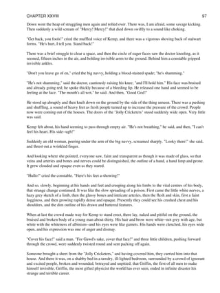 Down went the heap of struggling men again and rolled over. There was, I am afraid, some savage kicking.
Then suddenly a wild scream of "Mercy! Mercy!" that died down swiftly to a sound like choking.
"Get back, you fools!" cried the muffled voice of Kemp, and there was a vigorous shoving back of stalwart
forms. "He's hurt, I tell you. Stand back!"
There was a brief struggle to clear a space, and then the circle of eager faces saw the doctor kneeling, as it
seemed, fifteen inches in the air, and holding invisible arms to the ground. Behind him a constable gripped
invisible ankles.
"Don't you leave go of en," cried the big navvy, holding a blood-stained spade; "he's shamming."
"He's not shamming," said the doctor, cautiously raising his knee; "and I'll hold him." His face was bruised
and already going red; he spoke thickly because of a bleeding lip. He released one hand and seemed to be
feeling at the face. "The mouth's all wet," he said. And then, "Good God!"
He stood up abruptly and then knelt down on the ground by the side of the thing unseen. There was a pushing
and shuffling, a sound of heavy feet as fresh people turned up to increase the pressure of the crowd. People
now were coming out of the houses. The doors of the "Jolly Cricketers" stood suddenly wide open. Very little
was said.
Kemp felt about, his hand seeming to pass through empty air. "He's not breathing," he said, and then, "I can't
feel his heart. His side--ugh!"
Suddenly an old woman, peering under the arm of the big navvy, screamed sharply. "Looky there!" she said,
and thrust out a wrinkled finger.
And looking where she pointed, everyone saw, faint and transparent as though it was made of glass, so that
veins and arteries and bones and nerves could be distinguished, the outline of a hand, a hand limp and prone.
It grew clouded and opaque even as they stared.
"Hullo!" cried the constable. "Here's his feet a-showing!"
And so, slowly, beginning at his hands and feet and creeping along his limbs to the vital centres of his body,
that strange change continued. It was like the slow spreading of a poison. First came the little white nerves, a
hazy grey sketch of a limb, then the glassy bones and intricate arteries, then the flesh and skin, first a faint
fogginess, and then growing rapidly dense and opaque. Presently they could see his crushed chest and his
shoulders, and the dim outline of his drawn and battered features.
When at last the crowd made way for Kemp to stand erect, there lay, naked and pitiful on the ground, the
bruised and broken body of a young man about thirty. His hair and brow were white--not grey with age, but
white with the whiteness of albinism--and his eyes were like garnets. His hands were clenched, his eyes wide
open, and his expression was one of anger and dismay.
"Cover his face!" said a man. "For Gawd's sake, cover that face!" and three little children, pushing forward
through the crowd, were suddenly twisted round and sent packing off again.
Someone brought a sheet from the "Jolly Cricketers," and having covered him, they carried him into that
house. And there it was, on a shabby bed in a tawdry, ill-lighted bedroom, surrounded by a crowd of ignorant
and excited people, broken and wounded, betrayed and unpitied, that Griffin, the first of all men to make
himself invisible, Griffin, the most gifted physicist the world has ever seen, ended in infinite disaster his
strange and terrible career.
CHAPTER XXVIII 97
 