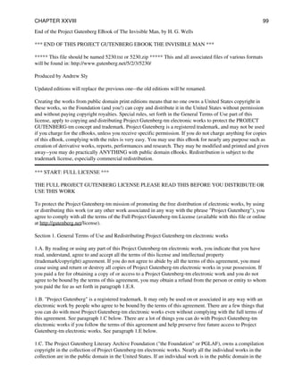 End of the Project Gutenberg EBook of The Invisible Man, by H. G. Wells
*** END OF THIS PROJECT GUTENBERG EBOOK THE INVISIBLE MAN ***
***** This file should be named 5230.txt or 5230.zip ***** This and all associated files of various formats
will be found in: http://www.gutenberg.net/5/2/3/5230/
Produced by Andrew Sly
Updated editions will replace the previous one--the old editions will be renamed.
Creating the works from public domain print editions means that no one owns a United States copyright in
these works, so the Foundation (and you!) can copy and distribute it in the United States without permission
and without paying copyright royalties. Special rules, set forth in the General Terms of Use part of this
license, apply to copying and distributing Project Gutenberg-tm electronic works to protect the PROJECT
GUTENBERG-tm concept and trademark. Project Gutenberg is a registered trademark, and may not be used
if you charge for the eBooks, unless you receive specific permission. If you do not charge anything for copies
of this eBook, complying with the rules is very easy. You may use this eBook for nearly any purpose such as
creation of derivative works, reports, performances and research. They may be modified and printed and given
away--you may do practically ANYTHING with public domain eBooks. Redistribution is subject to the
trademark license, especially commercial redistribution.
*** START: FULL LICENSE ***
THE FULL PROJECT GUTENBERG LICENSE PLEASE READ THIS BEFORE YOU DISTRIBUTE OR
USE THIS WORK
To protect the Project Gutenberg-tm mission of promoting the free distribution of electronic works, by using
or distributing this work (or any other work associated in any way with the phrase "Project Gutenberg"), you
agree to comply with all the terms of the Full Project Gutenberg-tm License (available with this file or online
at http://gutenberg.net/license).
Section 1. General Terms of Use and Redistributing Project Gutenberg-tm electronic works
1.A. By reading or using any part of this Project Gutenberg-tm electronic work, you indicate that you have
read, understand, agree to and accept all the terms of this license and intellectual property
(trademark/copyright) agreement. If you do not agree to abide by all the terms of this agreement, you must
cease using and return or destroy all copies of Project Gutenberg-tm electronic works in your possession. If
you paid a fee for obtaining a copy of or access to a Project Gutenberg-tm electronic work and you do not
agree to be bound by the terms of this agreement, you may obtain a refund from the person or entity to whom
you paid the fee as set forth in paragraph 1.E.8.
1.B. "Project Gutenberg" is a registered trademark. It may only be used on or associated in any way with an
electronic work by people who agree to be bound by the terms of this agreement. There are a few things that
you can do with most Project Gutenberg-tm electronic works even without complying with the full terms of
this agreement. See paragraph 1.C below. There are a lot of things you can do with Project Gutenberg-tm
electronic works if you follow the terms of this agreement and help preserve free future access to Project
Gutenberg-tm electronic works. See paragraph 1.E below.
1.C. The Project Gutenberg Literary Archive Foundation ("the Foundation" or PGLAF), owns a compilation
copyright in the collection of Project Gutenberg-tm electronic works. Nearly all the individual works in the
collection are in the public domain in the United States. If an individual work is in the public domain in the
CHAPTER XXVIII 99
 