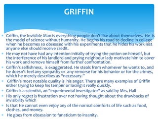  Griffin, the Invisible Man is everything people don’t like about themselves. He is
the model of science without humanity. He begins his road to decline in college
when he becomes so obsessed with his experiments that he hides his work lest
anyone else should receive credit.
 He may not have had any intention initially of trying the potion on himself, but
the interference of his landlord and prying neighbour lady motivate him to cover
his work and remove himself from further confrontation.
 Griffin's selfishness, is exaggerated. He steals from whomever he wants to, and
he doesn't feel any sympathy or any remorse for his behavior or for the crimes,
which he merely describes as “necessary.”
 Griffin's most notable quality is his anger. There are many examples of Griffin
either trying to keep his temper or losing it really quickly.
 Griffin is a scientist, an "experimental investigator" as said by Mrs. Hall
 His only regret is frustration over not having thought about the drawbacks of
invisibility which
 Is that He cannot even enjoy any of the normal comforts of life such as food,
clothes, and money.
 He goes from obsession to fanaticism to insanity.
GRIFFIN
 