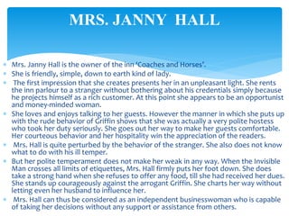  Mrs. Janny Hall is the owner of the inn ‘Coaches and Horses’.
 She is friendly, simple, down to earth kind of lady.
 The first impression that she creates presents her in an unpleasant light. She rents
the inn parlour to a stranger without bothering about his credentials simply because
he projects himself as a rich customer. At this point she appears to be an opportunist
and money-minded woman.
 She loves and enjoys talking to her guests. However the manner in which she puts up
with the rude behavior of Griffin shows that she was actually a very polite hostess
who took her duty seriously. She goes out her way to make her guests comfortable.
Her courteous behavior and her hospitality win the appreciation of the readers.
 Mrs. Hall is quite perturbed by the behavior of the stranger. She also does not know
what to do with his ill temper.
 But her polite temperament does not make her weak in any way. When the Invisible
Man crosses all limits of etiquettes, Mrs. Hall firmly puts her foot down. She does
take a strong hand when she refuses to offer any food, till she had received her dues.
She stands up courageously against the arrogant Griffin. She charts her way without
letting even her husband to influence her.
 Mrs. Hall can thus be considered as an independent businesswoman who is capable
of taking her decisions without any support or assistance from others.
MRS. JANNY HALL
 