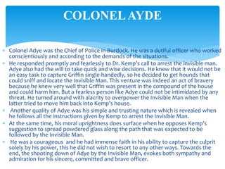  Colonel Adye was the Chief of Police in Burdock. He was a dutiful officer who worked
conscientiously and according to the demands of the situations.
 He responded promptly and fearlessly to Dr. Kemp’s call to arrest the invisible man.
Adye also had the will to take quick and wise decisions. He knew that it would not be
an easy task to capture Griffin single-handedly, so he decided to get hounds that
could sniff and locate the Invisible Man. This venture was indeed an act of bravery
because he knew very well that Griffin was present in the compound of the house
and could harm him. But a fearless person like Adye could not be intimidated by any
threat. He turned around with alacrity to overpower the Invisible Man when the
latter tried to move him back into Kemp’s house.
 Another quality of Adye was his simple and trusting nature which is revealed when
he follows all the instructions given by Kemp to arrest the Invisible Man.
 At the same time, his moral uprightness does surface when he opposes Kemp’s
suggestion to spread powdered glass along the path that was expected to be
followed by the Invisible Man.
 He was a courageous and he had immense faith in his ability to capture the culprit
solely by his power, this he did not wish to resort to any other ways. Towards the
end, the shooting down of Adye by the Invisible Man, evokes both sympathy and
admiration for his sincere, committed and brave officer.
COLONELAYDE
 