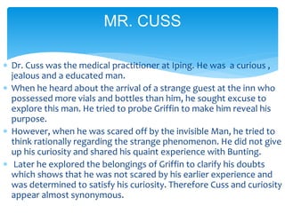  Dr. Cuss was the medical practitioner at Iping. He was a curious ,
jealous and a educated man.
 When he heard about the arrival of a strange guest at the inn who
possessed more vials and bottles than him, he sought excuse to
explore this man. He tried to probe Griffin to make him reveal his
purpose.
 However, when he was scared off by the invisible Man, he tried to
think rationally regarding the strange phenomenon. He did not give
up his curiosity and shared his quaint experience with Bunting.
 Later he explored the belongings of Griffin to clarify his doubts
which shows that he was not scared by his earlier experience and
was determined to satisfy his curiosity. Therefore Cuss and curiosity
appear almost synonymous.
MR. CUSS
 