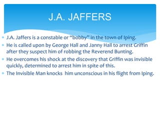  J.A. Jaffers is a constable or “bobby” in the town of Iping.
 He is called upon by George Hall and Janny Hall to arrest Griffin
after they suspect him of robbing the Reverend Bunting.
 He overcomes his shock at the discovery that Griffin was invisible
quickly, determined to arrest him in spite of this.
 The Invisible Man knocks him unconscious in his flight from Iping.
J.A. JAFFERS
 