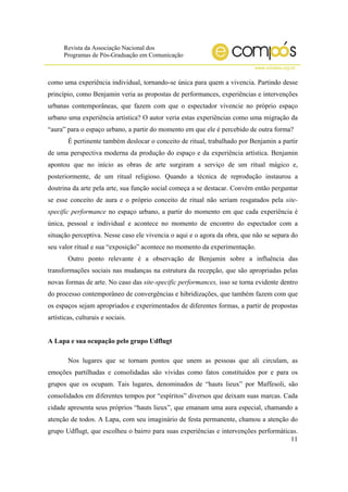 Revista da Associação Nacional dos
Programas de Pós-Graduação em Comunicação
www.compos.org.br
11
como uma experiência individual, tornando-se única para quem a vivencia. Partindo desse
princípio, como Benjamin veria as propostas de performances, experiências e intervenções
urbanas contemporâneas, que fazem com que o espectador vivencie no próprio espaço
urbano uma experiência artística? O autor veria estas experiências como uma migração da
“aura” para o espaço urbano, a partir do momento em que ele é percebido de outra forma?
É pertinente também deslocar o conceito de ritual, trabalhado por Benjamin a partir
de uma perspectiva moderna da produção do espaço e da experiência artística. Benjamin
apontou que no início as obras de arte surgiram a serviço de um ritual mágico e,
posteriormente, de um ritual religioso. Quando a técnica de reprodução instaurou a
doutrina da arte pela arte, sua função social começa a se destacar. Convém então perguntar
se esse conceito de aura e o próprio conceito de ritual não seriam resgatados pela site-
specific performance no espaço urbano, a partir do momento em que cada experiência é
única, pessoal e individual e acontece no momento de encontro do espectador com a
situação perceptiva. Nesse caso ele vivencia o aqui e o agora da obra, que não se separa do
seu valor ritual e sua “exposição” acontece no momento da experimentação.
Outro ponto relevante é a observação de Benjamin sobre a influência das
transformações sociais nas mudanças na estrutura da recepção, que são apropriadas pelas
novas formas de arte. No caso das site-specific performances, isso se torna evidente dentro
do processo contemporâneo de convergências e hibridizações, que também fazem com que
os espaços sejam apropriados e experimentados de diferentes formas, a partir de propostas
artísticas, culturais e sociais.
A Lapa e sua ocupação pelo grupo Udflugt
Nos lugares que se tornam pontos que unem as pessoas que ali circulam, as
emoções partilhadas e consolidadas são vividas como fatos constituídos por e para os
grupos que os ocupam. Tais lugares, denominados de “hauts lieux” por Maffesoli, são
consolidados em diferentes tempos por “espíritos” diversos que deixam suas marcas. Cada
cidade apresenta seus próprios “hauts lieux”, que emanam uma aura especial, chamando a
atenção de todos. A Lapa, com seu imaginário de festa permanente, chamou a atenção do
grupo Udflugt, que escolheu o bairro para suas experiências e intervenções performáticas.
 