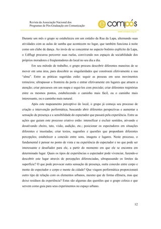Revista da Associação Nacional dos
Programas de Pós-Graduação em Comunicação
www.compos.org.br
12
Durante um mês o grupo se estabeleceu em um estúdio da Rua da Lapa, alternando suas
atividades com as aulas de samba que acontecem no lugar, que também funciona à noite
como um clube de dança. Ao invés de se concentrar no aspecto boêmio explícito da Lapa,
o Udflugt procurou percorrer suas ruelas, convivendo nos espaços de sociabilidade dos
próprios moradores e freqüentadores do local no seu dia a dia.
Em seu método de trabalho, o grupo procura descobrir diferentes maneiras de se
mover em uma área, para descobrir as singularidades que constroem efetivamente a sua
“alma”. Entre as práticas sugeridas estão: seguir as pessoas em seus movimentos
rotineiros; ultrapassar a fronteira da porta e entrar efetivamente em lugares que atraem a
atenção; criar percursos em um mapa e segui-los com precisão; criar diferentes trajetórias
entre os mesmos pontos, estabelecendo o caminho mais fácil, ou o caminho mais
interessante, ou o caminho mais natural.
Após este mapeamento perceptivo do local, o grupo já começa seu processo de
criação e intervenção performática, buscando abrir diferentes perspectivas e aumentar a
sensação de presença e a sensibilidade do espectador que passará pela experiência. Entre as
ações que guiam este processo criativo estão: intensificar e excluir sentidos, ativando e
desativando cheiro, tato, visão, audição, etc.; posicionar os espectadores em situações
diferentes e inusitadas; criar textos, sugestões e questões que proponham diferentes
percepções; estabelecer a conexão entre sons, imagens e lugares. Neste processo, o
fundamental é pensar no ponto de vista e na experiência do espectador e no que pode ser
interessante e desafiador para ele, a partir do momento em que ele se encontra em
determinado lugar. Quais os tipos de experiências o espectador pode vivenciar, fazendo-o
descobrir este lugar através de percepções diferenciadas, ultrapassando os limites da
superfície? O que pode provocar outra sensação de presença, outra conexão entre corpo e
mente do espectador e corpo e mente da cidade? Que viagem performática proporcionará
outro tipo de relação com os elementos urbanos, mesmo que de forma efêmera, mas que
deixe resíduos da experiência? Estas são algumas das questões que o grupo coloca e que
servem como guia para seus experimentos no espaço urbano.
 