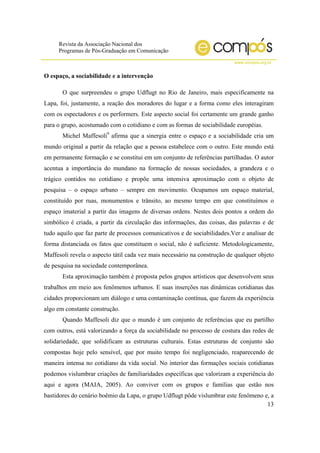 Revista da Associação Nacional dos
Programas de Pós-Graduação em Comunicação
www.compos.org.br
13
O espaço, a sociabilidade e a intervenção
O que surpreendeu o grupo Udflugt no Rio de Janeiro, mais especificamente na
Lapa, foi, justamente, a reação dos moradores do lugar e a forma como eles interagiram
com os espectadores e os performers. Este aspecto social foi certamente um grande ganho
para o grupo, acostumado com o cotidiano e com as formas de sociabilidade européias.
Michel Maffesoli9
afirma que a sinergia entre o espaço e a sociabilidade cria um
mundo original a partir da relação que a pessoa estabelece com o outro. Este mundo está
em permanente formação e se constitui em um conjunto de referências partilhadas. O autor
acentua a importância do mundano na formação de nossas sociedades, a grandeza e o
trágico contidos no cotidiano e propõe uma intensiva aproximação com o objeto de
pesquisa – o espaço urbano – sempre em movimento. Ocupamos um espaço material,
constituído por ruas, monumentos e trânsito, ao mesmo tempo em que constituímos o
espaço imaterial a partir das imagens de diversas ordens. Nestes dois pontos a ordem do
simbólico é criada, a partir da circulação das informações, das coisas, das palavras e de
tudo aquilo que faz parte de processos comunicativos e de sociabilidades.Ver e analisar de
forma distanciada os fatos que constituem o social, não é suficiente. Metodologicamente,
Maffesoli revela o aspecto tátil cada vez mais necessário na construção de qualquer objeto
de pesquisa na sociedade contemporânea.
Esta aproximação também é proposta pelos grupos artísticos que desenvolvem seus
trabalhos em meio aos fenômenos urbanos. E suas inserções nas dinâmicas cotidianas das
cidades proporcionam um diálogo e uma contaminação contínua, que fazem da experiência
algo em constante construção.
Quando Maffesoli diz que o mundo é um conjunto de referências que eu partilho
com outros, está valorizando a força da sociabilidade no processo de costura das redes de
solidariedade, que solidificam as estruturas culturais. Estas estruturas de conjunto são
compostas hoje pelo sensível, que por muito tempo foi negligenciado, reaparecendo de
maneira intensa no cotidiano da vida social. No interior das formações sociais cotidianas
podemos vislumbrar criações de familiaridades específicas que valorizam a experiência do
aqui e agora (MAIA, 2005). Ao conviver com os grupos e famílias que estão nos
bastidores do cenário boêmio da Lapa, o grupo Udflugt pôde vislumbrar este fenômeno e, a
 