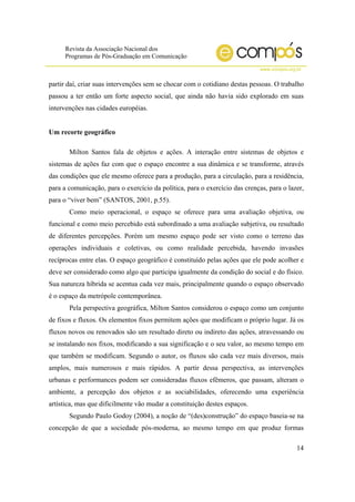 Revista da Associação Nacional dos
Programas de Pós-Graduação em Comunicação
www.compos.org.br
14
partir daí, criar suas intervenções sem se chocar com o cotidiano destas pessoas. O trabalho
passou a ter então um forte aspecto social, que ainda não havia sido explorado em suas
intervenções nas cidades européias.
Um recorte geográfico
Milton Santos fala de objetos e ações. A interação entre sistemas de objetos e
sistemas de ações faz com que o espaço encontre a sua dinâmica e se transforme, através
das condições que ele mesmo oferece para a produção, para a circulação, para a residência,
para a comunicação, para o exercício da política, para o exercício das crenças, para o lazer,
para o “viver bem” (SANTOS, 2001, p.55).
Como meio operacional, o espaço se oferece para uma avaliação objetiva, ou
funcional e como meio percebido está subordinado a uma avaliação subjetiva, ou resultado
de diferentes percepções. Porém um mesmo espaço pode ser visto como o terreno das
operações individuais e coletivas, ou como realidade percebida, havendo invasões
recíprocas entre elas. O espaço geográfico é constituído pelas ações que ele pode acolher e
deve ser considerado como algo que participa igualmente da condição do social e do físico.
Sua natureza híbrida se acentua cada vez mais, principalmente quando o espaço observado
é o espaço da metrópole contemporânea.
Pela perspectiva geográfica, Milton Santos considerou o espaço como um conjunto
de fixos e fluxos. Os elementos fixos permitem ações que modificam o próprio lugar. Já os
fluxos novos ou renovados são um resultado direto ou indireto das ações, atravessando ou
se instalando nos fixos, modificando a sua significação e o seu valor, ao mesmo tempo em
que também se modificam. Segundo o autor, os fluxos são cada vez mais diversos, mais
amplos, mais numerosos e mais rápidos. A partir dessa perspectiva, as intervenções
urbanas e performances podem ser consideradas fluxos efêmeros, que passam, alteram o
ambiente, a percepção dos objetos e as sociabilidades, oferecendo uma experiência
artística, mas que dificilmente vão mudar a constituição destes espaços.
Segundo Paulo Godoy (2004), a noção de “(des)construção” do espaço baseia-se na
concepção de que a sociedade pós-moderna, ao mesmo tempo em que produz formas
 