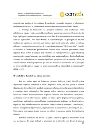 Revista da Associação Nacional dos
Programas de Pós-Graduação em Comunicação
www.compos.org.br
15
espaciais que atendem à necessidades de produção, circulação, consumo e informação,
também as dissolvem e as redefinem em sintonia com as novas necessidades sociais.
A presença do humanismo na geografia contribuiu para estabelecer, como
referência, o espaço vivido, construído socialmente a partir da percepção. Os conceitos de
lugar e paisagem, passaram a apresentar-se como foco de ação emocional do homem e uma
fonte de significados. Para Paulo Godoy, a “(des)construção” da paisagem se dá pela
mudança do significado simbólico das formas e pelo modo como elas afetam os valores
culturais e os mecanismos cognitivos de percepção da paisagem “(des)construída”. Quando
localizamos as intervenções performáticas urbanas neste contexto, percebemos como
algumas delas podem evidenciar este fenômeno de “(des)construção”, apresentando-se
como recortes espaço/temporais que possibilitam uma mudança efêmera do significado das
formas e um estímulo aos mecanismos cognitivos, que podem deixar resíduos e afetar os
valores culturais. Harvey já apontava que uma das missões do modernismo era “a produção
de novos sentidos para o espaço e o tempo num mundo de efemeridade e fragmentação”
(1994, p.199).
O vocabulário da cidade e a leitura simbólica
Em sua análise sobre os fenômenos urbanos, Lefebvre (2003) identifica dois
importantes aspectos: dimensões e níveis. Segundo o autor, eles nos ajudam a ordenar
algumas das discussões sobre a cidade e questões urbanas, discussões que misturam textos
e contextos, níveis e dimensões. Tais aspectos podem estabelecer um vocabulário e uma
escrita da cidade e de seus elementos palpáveis e visíveis, que possibilitam a sua leitura.
As leituras possíveis são variadas e podem ser feitas a partir de perspectivas geográficas,
econômicas, sociológicas, antropológicas, comunicacionais, estéticas, etc. Para Lefebvre,
organizar fatos usando conceitos não exclui outras formas de discursos, classificações,
leituras ou seqüências (geopolíticas, organizacionais e administrativas, tecnológicas, etc.).
Este aspecto convergente já está inserido no próprio processo de análise dos fenômenos
urbanos.
Lefebvre identificou três níveis – o global, o misto e o privado. Poderíamos dizer
que as atuações do grupo Udflugt se encontram no nível misto, sem deixar de exercer
 
