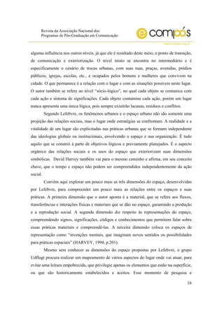 Revista da Associação Nacional dos
Programas de Pós-Graduação em Comunicação
www.compos.org.br
16
alguma influência nos outros níveis, já que ele é resultado deste meio, o ponto de transição,
de comunicação e exteriorização. O nível misto se encontra no intermediário e é
especificamente o cenário de trocas urbanas, com suas ruas, praças, avenidas, prédios
públicos, igrejas, escolas, etc., e ocupados pelos homens e mulheres que convivem na
cidade. O que permanece é a relação com o lugar e com as situações possíveis neste lugar.
O autor também se refere ao nível “sócio-lógico”, no qual cada objeto se comunica com
cada ação e sistema de significações. Cada objeto contamina cada ação, porém um lugar
nunca apresenta uma única lógica, pois sempre existirão lacunas, resíduos e conflitos.
Segundo Lefebvre, os fenômenos urbanos e o espaço urbano não são somente uma
projeção das relações sociais, mas o lugar onde estratégias se confrontam. A realidade e a
vitalidade de um lugar são explicitadas nas práticas urbanas que se formam independente
das ideologias globais ou institucionais, envolvendo o espaço e sua organização. É tudo
aquilo que se constrói à parte de objetivos lógicos e previamente planejados. É o aspecto
orgânico das relações sociais e os usos do espaço que exteriorizam suas dimensões
simbólicas. David Harvey também vai para o mesmo caminho e afirma, em seu conceito
chave, que o tempo e espaço não podem ser compreendidos independentemente da ação
social.
Convém aqui explorar um pouco mais as três dimensões do espaço, desenvolvidas
por Lefebvre, para compreender um pouco mais as relações entre os espaços e suas
práticas. A primeira dimensão que o autor aponta é a material, que se refere aos fluxos,
transferências e interações físicas e materiais que se dão no espaço, garantindo a produção
e a reprodução social. A segunda dimensão diz respeito às representações do espaço,
compreendendo signos, significações, códigos e conhecimentos que permitem falar sobre
essas práticas materiais e compreendê-las. A terceira dimensão coloca os espaços de
representação como “invenções mentais, que imaginam novos sentidos ou possibilidades
para práticas espaciais” (HARVEY, 1994, p.201).
Mesmo sem conhecer as dimensões do espaço propostas por Lefebvre, o grupo
Udflugt procura realizar um mapeamento de vários aspectos do lugar onde vai atuar, para
evitar uma leitura empobrecida, que privilegie apenas os elementos que estão na superfície,
ou que são historicamente estabelecidos e aceitos. Esse momento de pesquisa e
 