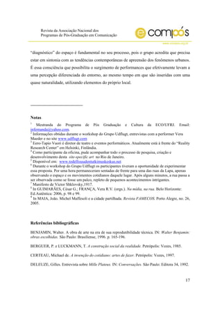 Revista da Associação Nacional dos
Programas de Pós-Graduação em Comunicação
www.compos.org.br
17
“diagnóstico” do espaço é fundamental no seu processo, pois o grupo acredita que precisa
estar em sintonia com as tendências contemporâneas de apreensão dos fenômenos urbanos.
É essa consciência que possibilita o surgimento de performances que efetivamente levam a
uma percepção diferenciada do entorno, ao mesmo tempo em que são inseridas com uma
quase naturalidade, utilizando elementos do próprio local.
Notas
1
Mestranda do Programa de Pós Graduação e Cultura da ECO/UFRJ. Email:
infernanda@yahoo.com.
2
Informações obtidas durante o workshop do Grupo Udflugt, entrevistas com a performer Vera
Maeder e no site www.udflugt.com
3
Eero-Tapio Vuori é diretor de teatro e eventos performáticos. Atualmente está à frente do “Reality
Research Center” em Helsinki, Finlândia.
4
Como participante da oficina, pude acompanhar todo o processo de pesquisa, criação e
desenvolvimento desta site-specific art no Rio de Janeiro.
5
Disponível em: www.todellisuudentutkimuskeskus.net
6
Durante o workshop do Grupo Udflugt os participantes tiveram a oportunidade de experimentar
essa proposta. Por uma hora permaneceram sentadas de frente para uma das ruas da Lapa, apenas
observando o espaço e os movimentos cotidianos daquele lugar. Após alguns minutos, a rua passa a
ser observada como se fosse um palco, repleto de pequenos acontecimentos intrigantes.
7
Manifesto de Victor Shklovsky,1917.
8
In GUIMARÃES, César G.; FRANÇA, Vera R.V. (orgs.). Na mídia, na rua. Belo Horizonte:
Ed.Autêntica: 2006, p. 98 e 99.
9
In MAIA, João. Michel Maffesoli e a cidade partilhada. Revista FAMECOS. Porto Alegre, no. 26,
2005.
Referências bibliográficas
BENJAMIN, Walter. A obra de arte na era de sua reprodutibilidade técnica. IN: Walter Benjamin:
obras escolhidas. São Paulo: Brasiliense, 1996. p. 165-196.
BERGUER, P. e LUCKMANN, T. A construção social da realidade. Petrópolis: Vozes, 1985.
CERTEAU, Michael de. A invenção do cotidiano: artes de fazer. Petrópolis: Vozes, 1997.
DELEUZE, Gilles. Entrevista sobre Mille Plateux. IN: Conversações. São Paulo: Editora 34, 1992.
 