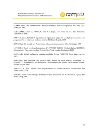 Revista da Associação Nacional dos
Programas de Pós-Graduação em Comunicação
www.compos.org.br
18
GODOY, Paulo. Uma reflexão sobre a produção do espaço. Estudos Geográficos. Rio Claro, 2 (1):
29-42, jun. 2004.
GUIMARÃES, César G.; FRANÇA, Vera R.V. (orgs.). Na mídia, na rua. Belo Horizonte:
Ed.Autêntica: 2006.
HARVEY, David. Parte III: A experiência do espaço e do tempo. IN: Condição pós-moderna: uma
pesquisa sobre as origens da mudança cultural. São Paulo: Loyola, 1994.
KAYE, Nick. Site-specific art. Performance, place and documentation. USA: Routledge, 2000
LEFEBVRE, Henri. Levels and dimentions. IN: STUART ELDEN, Elizabeth Lebas; KOFMAN,
Eleonore(eds.). Henri Lefebvre Key Writings. New York, London: Continuum, 2003.
MAIA, João. Michel Maffesoli e a cidade partilhada. Revista FAMECOS. Porto Alegre, no. 26,
2005.
MIRANDA, José Bragança. Da Interactividade. Crítica da nova mimesis tecnológica. In:
GIANNETTI, Claudia (org). Ars Telemática – Telecomunicação, Internet e Ciberespaço. Lisboa:
Relógio d´Água, 1998.
SANTAELLA Lucia. Culturas e artes do pós-humano: da cultura das mídias a cibercultura. São
Paulo: Paulus, 2004.
SANTOS, Milton. Uma ontologia do Espaço: noções fundadoras. IN: A natureza do Espaço. São
Paulo: Edusp, 2001.
 