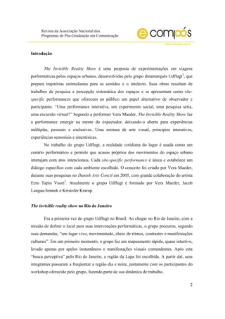 Revista da Associação Nacional dos
Programas de Pós-Graduação em Comunicação
www.compos.org.br
2
Introdução
The Invisible Reality Show é uma proposta de experimentações em viagens
performáticas pelos espaços urbanos, desenvolvidas pelo grupo dinamarquês Udflugt2
, que
prepara trajetórias estimulantes para os sentidos e o intelecto. Suas obras resultam de
trabalhos de pesquisa e percepção sistemática dos espaços e se apresentam como site-
specific performances que oferecem ao público um papel alternativo de observador e
participante. “Uma performance interativa, um experimento social, uma pesquisa séria,
uma excursão virtual?” Segundo a performer Vera Maeder, The Invisible Reality Show faz
a performance emergir na mente do expectador, deixando-o aberto para experiências
múltiplas, pessoais e exclusivas. Uma mistura de arte visual, princípios interativos,
experiências sensoriais e sinestésicas.
No trabalho do grupo Udflugt, a realidade cotidiana do lugar é usada como um
cenário performático e permite que acasos próprios dos movimentos do espaço urbano
interajam com atos intencionais. Cada site-specific performance é única e estabelece um
diálogo específico com cada ambiente escolhido. O conceito foi criado por Vera Maeder,
durante suas pesquisas no Danish Arts Concil em 2005, com grande colaboração do artista
Eero Tapio Vuori3
. Atualmente o grupo Udflugt é formado por Vera Maeder, Jacob
Langaa-Sennek e Kristofer Krarup.
The invisible reality show no Rio de Janeiro
Era a primeira vez do grupo Udflugt no Brasil. Ao chegar no Rio de Janeiro, com a
missão de definir o local para suas intervenções performáticas, o grupo procurou, segundo
suas demandas, “um lugar vivo, movimentado, cheio de ritmos, contrastes e manifestações
culturais”. Em um primeiro momento, o grupo fez um mapeamento rápido, quase intuitivo,
levado apenas por apelos instantâneos e manifestações visuais contundentes. Após esta
“busca perceptiva” pelo Rio de Janeiro, a região da Lapa foi escolhida. A partir daí, seus
integrantes passaram a freqüentar a região dia e noite, juntamente com os participantes do
workshop oferecido pelo grupo, fazendo parte de sua dinâmica de trabalho.
 