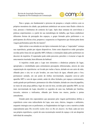 Revista da Associação Nacional dos
Programas de Pós-Graduação em Comunicação
www.compos.org.br
3
Para o grupo, era fundamental o processo de pesquisa e criação coletiva com os
próprios moradores da cidade, que poderiam estabelecer um acesso mais fluido e direto às
ruas, pessoas e fenômenos do contexto da Lapa. Após duas semanas de convivência e
práticas experimentais e a partir de sua metodologia de trabalho, que busca estabelecer
diferentes formas de percepção dos espaços, o grupo formado pelos performers e os
participantes da oficina criou, preparou e sequenciou os fragmentos que fariam parte desta
viagem performática pelo Rio de Janeiro4
.
Após retirar a sua entrada em um típico restaurante da Lapa, o “espectador” começa
sua experiência, guiado por alguns dispositivos. Entre estes dispositivos estão gravações
ouvidas pelos fones de um aparelho MP3, bilhetes e orientações dadas pelos performers no
decorrer da trajetória. O espectador pode então percorrer, perceber e vivenciar a Lapa de
uma maneira inusitada, bem diferente da habitual.
A trajetória criada para a Lapa tem elementos e dinâmicas próprias do lugar,
apropriados e retrabalhados para estimularem percepções diferenciadas, através de uma
sequenciação de experiências: ser levado por ruelas e becos, deitado em um carro de mão,
olhando para o céu; ter os pés lavados, em uma bacia de água, olhando para o lixo;
permanecer sentado, em um ponto de ônibus movimentado, enquanto ouve-se pelo
aparelho MP3 o som de água caindo; andar de olhos fechados, por espaços contrastantes,
sendo guiado por performers; permanecer de olhos fechados, deitado em cima de papelões,
no meio de uma praça pública; fugir do som de tiros, ouvidos pelo aparelho MP3, na rua
mais movimentada da Lapa; descobrir os segredos de uma rua, habitada por famílias,
travestis, músicos e traficantes, olhando por frestas nos muros, janelas e portas
entreabertas.
Grande parte dos espectadores que passaram pela viagem performática definiu a
experiência como uma redescoberta da Lapa, seus sons, cheiros, imagens e ambientes,
enquanto interagia com os performers, os freqüentadores do lugar e com a narrativa criada
especialmente para The invisible reality show no Rio de Janeiro. Ao final, cada um teve
sua própria experiência, a partir de uma reconstrução mental do espaço e de um despertar
individual de sensações.
 